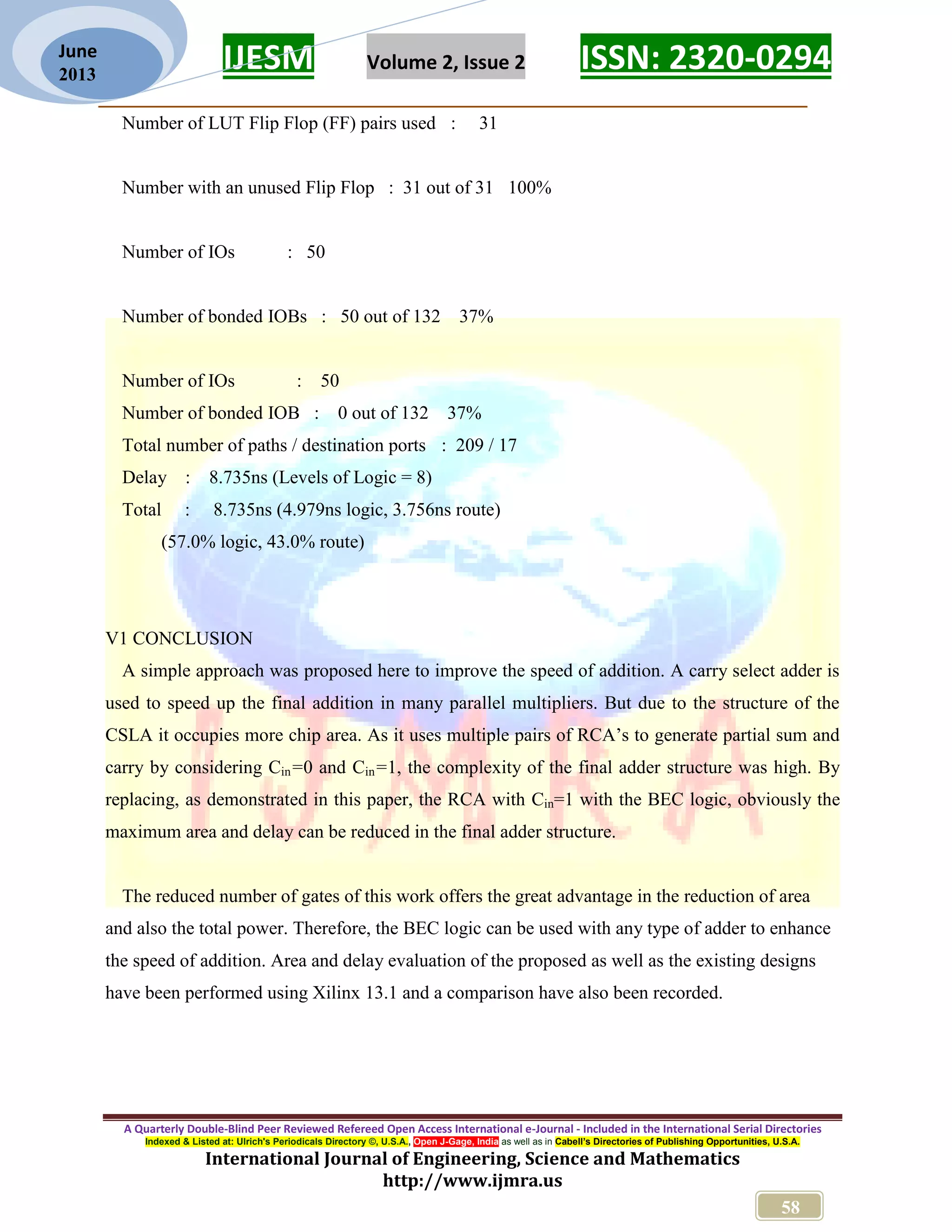 IJESM Volume 2, Issue 2 ISSN: 2320-0294 _________________________________________________________ A Quarterly Double-Blind Peer Reviewed Refereed Open Access International e-Journal - Included in the International Serial Directories Indexed & Listed at: Ulrich's Periodicals Directory ©, U.S.A., Open J-Gage, India as well as in Cabell’s Directories of Publishing Opportunities, U.S.A. International Journal of Engineering, Science and Mathematics http://www.ijmra.us 58 June 2013 Number of LUT Flip Flop (FF) pairs used : 31 Number with an unused Flip Flop : 31 out of 31 100% Number of IOs : 50 Number of bonded IOBs : 50 out of 132 37% Number of IOs : 50 Number of bonded IOB : 0 out of 132 37% Total number of paths / destination ports : 209 / 17 Delay : 8.735ns (Levels of Logic = 8) Total : 8.735ns (4.979ns logic, 3.756ns route) (57.0% logic, 43.0% route) V1 CONCLUSION A simple approach was proposed here to improve the speed of addition. A carry select adder is used to speed up the final addition in many parallel multipliers. But due to the structure of the CSLA it occupies more chip area. As it uses multiple pairs of RCA’s to generate partial sum and carry by considering Cin=0 and Cin=1, the complexity of the final adder structure was high. By replacing, as demonstrated in this paper, the RCA with Cin=1 with the BEC logic, obviously the maximum area and delay can be reduced in the final adder structure. The reduced number of gates of this work offers the great advantage in the reduction of area and also the total power. Therefore, the BEC logic can be used with any type of adder to enhance the speed of addition. Area and delay evaluation of the proposed as well as the existing designs have been performed using Xilinx 13.1 and a comparison have also been recorded. 
