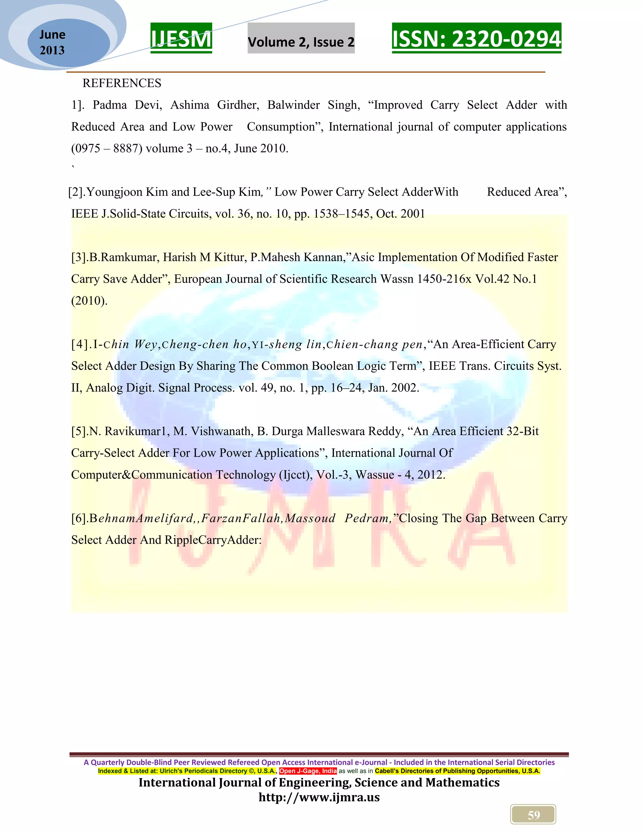 IJESM Volume 2, Issue 2 ISSN: 2320-0294 _________________________________________________________ A Quarterly Double-Blind Peer Reviewed Refereed Open Access International e-Journal - Included in the International Serial Directories Indexed & Listed at: Ulrich's Periodicals Directory ©, U.S.A., Open J-Gage, India as well as in Cabell’s Directories of Publishing Opportunities, U.S.A. International Journal of Engineering, Science and Mathematics http://www.ijmra.us 59 June 2013 REFERENCES 1]. Padma Devi, Ashima Girdher, Balwinder Singh, “Improved Carry Select Adder with Reduced Area and Low Power Consumption”, International journal of computer applications (0975 – 8887) volume 3 – no.4, June 2010. ` [2].Youngjoon Kim and Lee-Sup Kim,” Low Power Carry Select AdderWith Reduced Area”, IEEE J.Solid-State Circuits, vol. 36, no. 10, pp. 1538–1545, Oct. 2001 [3].B.Ramkumar, Harish M Kittur, P.Mahesh Kannan,”Asic Implementation Of Modified Faster Carry Save Adder”, European Journal of Scientific Research Wassn 1450-216x Vol.42 No.1 (2010). [4].I-Chin Wey,Cheng-chen ho,YI-sheng lin,Chien-chang pen,“An Area-Efficient Carry Select Adder Design By Sharing The Common Boolean Logic Term”, IEEE Trans. Circuits Syst. II, Analog Digit. Signal Process. vol. 49, no. 1, pp. 16–24, Jan. 2002. [5].N. Ravikumar1, M. Vishwanath, B. Durga Malleswara Reddy, “An Area Efficient 32-Bit Carry-Select Adder For Low Power Applications”, International Journal Of Computer&Communication Technology (Ijcct), Vol.-3, Wassue - 4, 2012. [6].BehnamAmelifard,,FarzanFallah,Massoud Pedram,”Closing The Gap Between Carry Select Adder And RippleCarryAdder: 