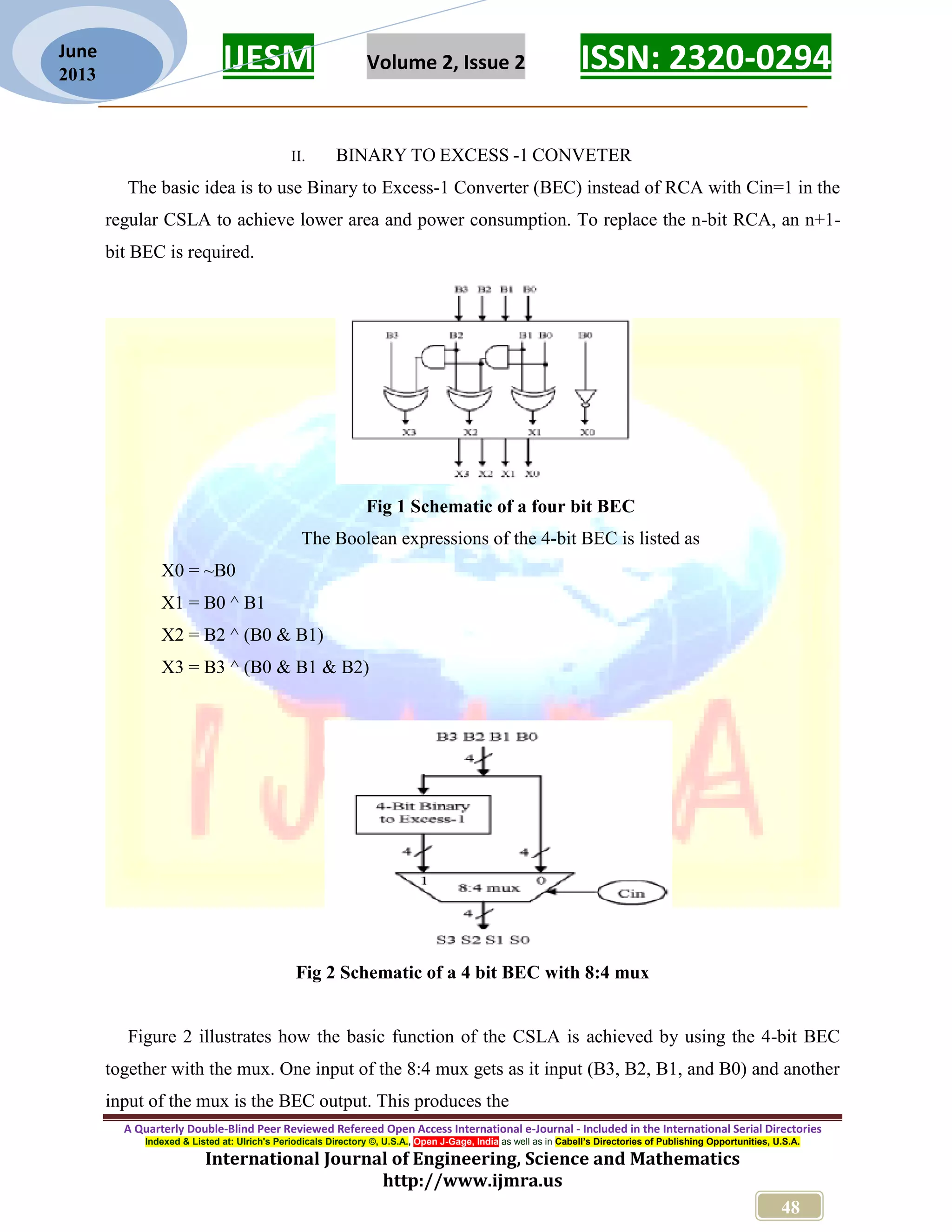 IJESM Volume 2, Issue 2 ISSN: 2320-0294 _________________________________________________________ A Quarterly Double-Blind Peer Reviewed Refereed Open Access International e-Journal - Included in the International Serial Directories Indexed & Listed at: Ulrich's Periodicals Directory ©, U.S.A., Open J-Gage, India as well as in Cabell’s Directories of Publishing Opportunities, U.S.A. International Journal of Engineering, Science and Mathematics http://www.ijmra.us 48 June 2013 II. BINARY TO EXCESS -1 CONVETER The basic idea is to use Binary to Excess-1 Converter (BEC) instead of RCA with Cin=1 in the regular CSLA to achieve lower area and power consumption. To replace the n-bit RCA, an n+1- bit BEC is required. Fig 1 Schematic of a four bit BEC The Boolean expressions of the 4-bit BEC is listed as X0 = ~B0 X1 = B0 ^ B1 X2 = B2 ^ (B0 & B1) X3 = B3 ^ (B0 & B1 & B2) Fig 2 Schematic of a 4 bit BEC with 8:4 mux Figure 2 illustrates how the basic function of the CSLA is achieved by using the 4-bit BEC together with the mux. One input of the 8:4 mux gets as it input (B3, B2, B1, and B0) and another input of the mux is the BEC output. This produces the 