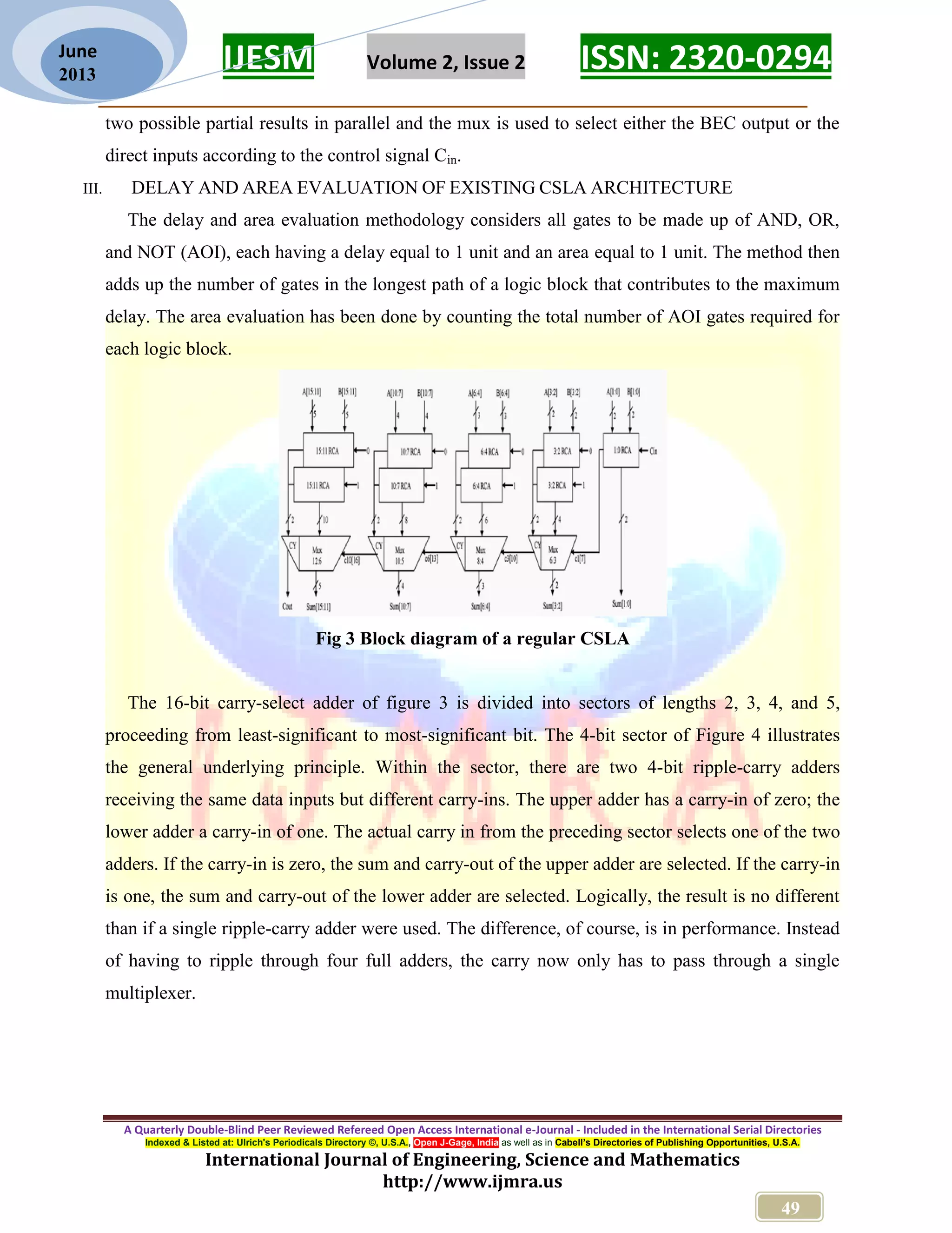 IJESM Volume 2, Issue 2 ISSN: 2320-0294 _________________________________________________________ A Quarterly Double-Blind Peer Reviewed Refereed Open Access International e-Journal - Included in the International Serial Directories Indexed & Listed at: Ulrich's Periodicals Directory ©, U.S.A., Open J-Gage, India as well as in Cabell’s Directories of Publishing Opportunities, U.S.A. International Journal of Engineering, Science and Mathematics http://www.ijmra.us 49 June 2013 two possible partial results in parallel and the mux is used to select either the BEC output or the direct inputs according to the control signal Cin. III. DELAY AND AREA EVALUATION OF EXISTING CSLA ARCHITECTURE The delay and area evaluation methodology considers all gates to be made up of AND, OR, and NOT (AOI), each having a delay equal to 1 unit and an area equal to 1 unit. The method then adds up the number of gates in the longest path of a logic block that contributes to the maximum delay. The area evaluation has been done by counting the total number of AOI gates required for each logic block. Fig 3 Block diagram of a regular CSLA The 16-bit carry-select adder of figure 3 is divided into sectors of lengths 2, 3, 4, and 5, proceeding from least-significant to most-significant bit. The 4-bit sector of Figure 4 illustrates the general underlying principle. Within the sector, there are two 4-bit ripple-carry adders receiving the same data inputs but different carry-ins. The upper adder has a carry-in of zero; the lower adder a carry-in of one. The actual carry in from the preceding sector selects one of the two adders. If the carry-in is zero, the sum and carry-out of the upper adder are selected. If the carry-in is one, the sum and carry-out of the lower adder are selected. Logically, the result is no different than if a single ripple-carry adder were used. The difference, of course, is in performance. Instead of having to ripple through four full adders, the carry now only has to pass through a single multiplexer. 