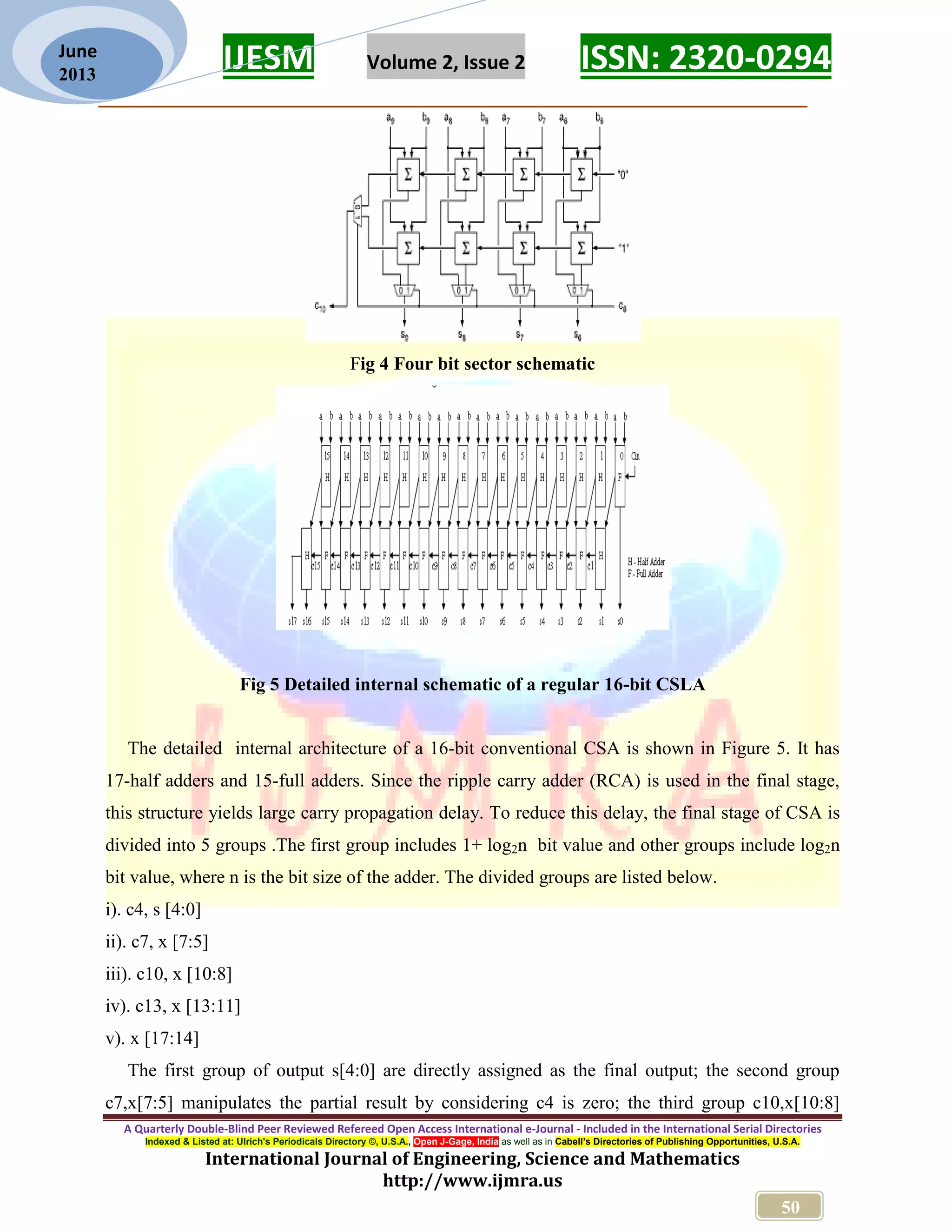 IJESM Volume 2, Issue 2 ISSN: 2320-0294 _________________________________________________________ A Quarterly Double-Blind Peer Reviewed Refereed Open Access International e-Journal - Included in the International Serial Directories Indexed & Listed at: Ulrich's Periodicals Directory ©, U.S.A., Open J-Gage, India as well as in Cabell’s Directories of Publishing Opportunities, U.S.A. International Journal of Engineering, Science and Mathematics http://www.ijmra.us 50 June 2013 Fig 4 Four bit sector schematic Fig 5 Detailed internal schematic of a regular 16-bit CSLA The detailed internal architecture of a 16-bit conventional CSA is shown in Figure 5. It has 17-half adders and 15-full adders. Since the ripple carry adder (RCA) is used in the final stage, this structure yields large carry propagation delay. To reduce this delay, the final stage of CSA is divided into 5 groups .The first group includes 1+ log2n bit value and other groups include log2n bit value, where n is the bit size of the adder. The divided groups are listed below. i). c4, s [4:0] ii). c7, x [7:5] iii). c10, x [10:8] iv). c13, x [13:11] v). x [17:14] The first group of output s[4:0] are directly assigned as the final output; the second group c7,x[7:5] manipulates the partial result by considering c4 is zero; the third group c10,x[10:8] 