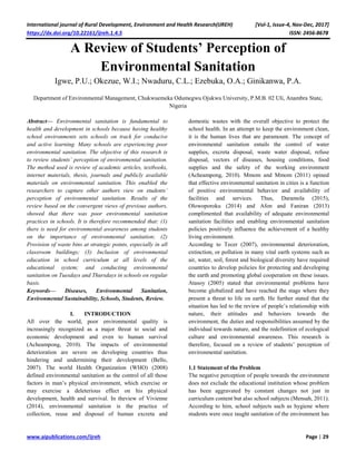 International journal of Rural Development, Environment and Health Research(IJREH) [Vol-1, Issue-4, Nov-Dec, 2017]
https://dx.doi.org/10.22161/ijreh.1.4.5 ISSN: 2456-8678
www.aipublications.com/ijreh Page | 29
A Review of Students’ Perception of
Environmental Sanitation
Igwe, P.U.; Okezue, W.I.; Nwaduru, C.L.; Ezebuka, O.A.; Ginikanwa, P.A.
Department of Environmental Management, Chukwuemeka Odumegwu Ojukwu University, P.M.B. 02 Uli, Anambra State,
Nigeria
Abstract— Environmental sanitation is fundamental to
health and development in schools because having healthy
school environments sets schools on track for conducive
and active learning. Many schools are experiencing poor
environmental sanitation. The objective of this research is
to review students’ perception of environmental sanitation.
The method used is review of academic articles, textbooks,
internet materials, thesis, journals and publicly available
materials on environmental sanitation. This enabled the
researchers to capture other authors view on students’
perception of environmental sanitation. Results of the
review based on the convergent views of previous authors,
showed that there was poor environmental sanitation
practices in schools. It is therefore recommended that: (1)
there is need for environmental awareness among students
on the importance of environmental sanitation; (2)
Provision of waste bins at strategic points, especially in all
classroom buildings; (3) Inclusion of environmental
education in school curriculum at all levels of the
educational system; and conducting environmental
sanitation on Tuesdays and Thursdays in schools on regular
basis.
Keywords— Diseases, Environmental Sanitation,
Environmental Sustainability, Schools, Students, Review.
I. INTRODUCTION
All over the world, poor environmental quality is
increasingly recognized as a major threat to social and
economic development and even to human survival
(Acheampong, 2010). The impacts of environmental
deterioration are severe on developing countries thus
hindering and undermining their development (Bello,
2007). The world Health Organization (WHO) (2008)
defined environmental sanitation as the control of all those
factors in man’s physical environment, which exercise or
may exercise a deleterious effect on his physical
development, health and survival. In theview of Vivienne
(2014), environmental sanitation is the practice of
collection, reuse and disposal of human excreta and
domestic wastes with the overall objective to protect the
school health. In an attempt to keep the environment clean,
it is the human lives that are paramount. The concept of
environmental sanitation entails the control of water
supplies, excreta disposal, waste water disposal, refuse
disposal, vectors of diseases, housing conditions, food
supplies and the safety of the working environment
(Acheampong, 2010). Mmom and Mmom (2011) opined
that effective environmental sanitation in cities is a function
of positive environmental behavior and availability of
facilities and services. Thus, Daramola (2015),
Olowoporoku (2014) and Afon and Faniran (2013)
complimented that availability of adequate environmental
sanitation facilities and enabling environmental sanitation
policies positively influence the achievement of a healthy
living environment.
According to Tecer (2007), environmental deterioration,
extinction, or pollution in many vital earth systems such as
air, water, soil, forest and biological diversity have required
countries to develop policies for protecting and developing
the earth and promoting global cooperation on these issues.
Atasoy (2005) stated that environmental problems have
become globalized and have reached the stage where they
present a threat to life on earth. He further stated that the
situation has led to the review of people’s relationship with
nature, their attitudes and behaviors towards the
environment, the duties and responsibilities assumed by the
individual towards nature, and the redefinition of ecological
culture and environmental awareness. This research is
therefore, focused on a review of students’ perception of
environmental sanitation.
1.1 Statement of the Problem
The negative perception of people towards the environment
does not exclude the educational institution whose problem
has been aggravated by constant changes not just in
curriculum content but also school subjects (Mensah, 2011).
According to him, school subjects such as hygiene where
students were once taught sanitation of the environment has
 