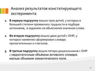 Анализ результатов констатирующего
эксперимента
10
1. В первую подгруппу вошло трое детей, у которых в
большей степени проявились трудности в подборе
антонимов, в заданиях на объяснения значения слова.
2. Во вторую подгруппу вошли двое детей с ОНР, у
которых наименее сформирован словарь
прилагательных и глаголов.
3. В третью подгруппу вошли пятеро дошкольников с ОНР
с недостаточным объёмом активного словаря,
малым объемом семантического поля.
 