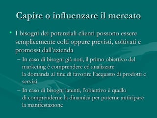 Capire o influenzare il mercatoCapire o influenzare il mercato
• I bisogni dei potenziali clienti possono essereI bisogni dei potenziali clienti possono essere
semplicemente colti oppure previsti, coltivati esemplicemente colti oppure previsti, coltivati e
promossi dall’aziendapromossi dall’azienda
– In caso di bisogni già noti, il primo obiettivo delIn caso di bisogni già noti, il primo obiettivo del
marketing è comprendere ed analizzaremarketing è comprendere ed analizzare
la domanda al fine di favorire l’acquisto di prodotti ela domanda al fine di favorire l’acquisto di prodotti e
serviziservizi
– In caso di bisogni latenti, l’obiettivo è quelloIn caso di bisogni latenti, l’obiettivo è quello
di comprenderne la dinamica per poterne anticiparedi comprenderne la dinamica per poterne anticipare
la manifestazionela manifestazione
 