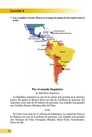 10
Lección 2
4.	Lee y traduce el texto. Busca en el mapa los países de los cuales trata el
texto.
Por el mundo hispánico
La República Argentina
La República Argentina es uno de los países más grandes de la América
Latina. Su capital es Buenos Aires con más de 3 millones de personas. En
Argentina viven más de 38 millones de personas. Las ciudades más grandes
son: Córdoba, Rosario, Mendoza, Mar del Plata.
Cuba
En Cuba viven más de 11 millones de habitantes. La capital de Cuba es
La Habana con más de 2 millones de personas. Las ciudades más grandes
son: Santiago de Cuba, Camagüey, Holguín, Santa Clara, Guantánamo,
Pinar del Río.
 