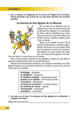 Lección 4
108
1.	Lee y traduce el fragmento de la novela de Miguel de Cervantes.
Presta atención a los verbos que se usan para expresar las acciones
pasadas.
La historia de Don Quijote de La Mancha
En un lugar de La Mancha vivía un
hidalgo alto y seco, de unos 50 años que
se llamaba Don Quijote. Le en­can­taban
los libros sobre la caballería que conta-
ban las aventuras. Leía tantos libros que
decidió hacerse caballero andante para
ir por el mundo.
Montó en su caballo al cual le dió el
nombre de Rocinante y también cogió a
Sancho Panza que era su es­cu­dero. Iban
por los caminos en busca de aventuras.
Don Quijote vio unos molinos de viento
que a él le pare­cie­ron gigantes. El caba­
llero los atacó y se cayó junto con su caballo.
Otra vez, las ovejas le parecieron los soldados; la iglesia de una aldea le
pareció el palacio donde vivía su querida Dulcinea.
Después de innumerables aventuras, que siempre terminaban mal, Don
Quijote regresó a su casa. Estuvo enfermo y cansado y no quería leer más los
libros sobre la caballería.
el hidalgo – дворянин
la caballería – лицарство
el caballero andante – мандрівний лицар
montar en el caballo – сісти верхи на коня
el escudero – зброєносець
en busca de aventuras – у пошуку пригод
los molinos de viento – вітряки
innumerable – численний
cansado(a) – стомлений
2.	Lee otra vez el texto “La historia de Don Quijote de La Mancha” y
completa las frases.
Miguel de Cervantes era _____________________________________________ .
 