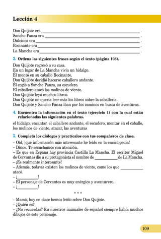 Lección 4
109
Don Quijote era_____________________________________________________ .
Sancho Panza era ___________________________________________________ .
Dulcinea era________________________________________________________ .
Rocinante era_______________________________________________________ .
La Mancha era______________________________________________________ .
3.	Ordena las siguientes frases según el texto (página 108).
Don Quijote regresó a su casa.
En un lugar de La Mancha vivía un hidalgo.
Él montó en su caballo Rocinante.
Don Quijote decidió hacerse caballero andante.
Él cogió a Sancho Panza, su escudero.
El caballero atacó los molinos de viento.
Don Quijote leyó muchos libros.
Don Quijote no quería leer más los libros sobre la caballería.
Don Quijote y Sancho Panza iban por los caminos en busca de aventuras.
4.	Encuentra la información en el texto (ejercicio 1) con la cual están
relacionadas las siguientes palabras.
el hidalgo, encantar, el caballero andante, el escudero, montar en el caballo,
los molinos de viento, atacar, las aventuras
5.	Completa los diálogos y practícalos con tus compañeros de clase.
– Oíd, ¡qué información más interesante he leído en la enciclopedia!
– Dinos. Te escuchamos con atención.
– Es que en España hay provincia Castilla La Mancha. El escritor Miguel
de Cervantes dio a su protagonista el nombre de ____________ de La Mancha.
– ¡Es realmente interesante!
– Además, todavía existen los molinos de viento, como los que ____________
atacó.
– ¡___________!
– El personaje de Cervantes es muy enérgico у aventurero.
– ¡___________!
* * *
– Mamá, hoy en clase hemos leído sobre Don Quijote.
– ¿Quién es?
– ¿No recuerdas? En nuestros manuales de español siempre había muchos
dibujos de este personaje.
 