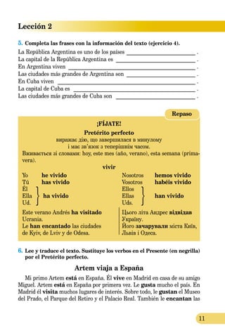 11
Lección 2
5.	Completa las frases con la información del texto (ejercicio 4).
La República Argentina es uno de los países ___________________________ .
La capital de la República Argentina es _______________________________ .
En Argentina viven _________________________________________________ .
Las ciudades más grandes de Argentina son ___________________________ .
En Cuba viven _ ____________________________________________________ .
La capital de Cuba es _______________________________________________ .
Las ciudades más grandes de Cuba son _______________________________ .
¡FÍJATE!
Pretérito perfecto
виражає дію, що завершилася в минулому
і має зв’язок з теперішнім часом.
Вживається зі словами: hoy, este mes (año, verano), esta semana (prima-
vera).
vivir
Yo 	 he vivido	 Nosotros	 hemos vivido
Tú	 has vivido	 Vosotros	 habéis vivido
Él		 Ellos
Ella	 ha vivido	 Ellas	 han vivido
Ud.		 Uds.
Este verano Andrés ha visitado 	 Цього літа Андрес відвідав
Ucrania.	 Україну.
Le han encantado las ciudades	 Його зачарували міста Київ,
de Kyiv, de Lviv y de Odesa.	 Львів і Одеса.
Repaso
6.	 Lee y traduce el texto. Sustituye los verbos en el Presente (en negrilla)
por el Pretérito perfecto.
Artem viaja a España
Mi primo Artem está en España. Él vive en Madrid en casa de su amigo
Miguel. Artem está en España por primera vez. Le gusta mucho el país. En
Madrid él visita muchos lugares de interés. Sobre todo, le gustan el Museo
del Prado, el Parque del Retiro y el Palacio Real. También le encantan las
 