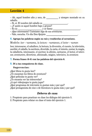 Lección 4
110
– Ah, aquel hombre alto y seco, de ___________ y siempre montado en su
caballo.
– Sí, sí. El nombre del caballo es _______________________.
– ¿Y quién es aquel hombre bajo y grueso?
– Es su ______________________ y se llama _________________________.
– ¡Qué interesante! Cuéntame algo de sus aventuras.
– Vale, escucha. Un día Don Quijote _____________________________.
6.	Agrupa las palabras según su raíz y tradúcelas al ucraniano.
Modelo: leer – читати, la lectura – читання, el lector – читач
leer, interesarse, el caballero, la lectura, la diversión, el cuento, la televisión,
escribir, el caballo, la escritora, divertido, la carta, el interés, contar, la magia,
la caballería, interesante, el escritor, la afición, cartearse, el lector, el televi-
sor, aventurero, divertirse, aficionado, mágico, televisivo, la aventura
7.	Forma frases (6–8) con las palabras del ejercicio 6.
8.	Di a tus compañeros de clase.
Sugerencias:
¿Qué libros te gusta leer?
¿Te encantan los libros de aventura?
¿Qué películas te gusta ver?
¿Te encanta ver las telenovelas?
¿A qué videojuegos te gusta jugar?
¿Qué programas de televisión te gustan más y por qué?
¿Qué protagonista de cine o de literatura te gusta más y por qué?
Deberes de casa
1. Prepárate para practicar en clase los diálogos del ejercicio 5.
2. Prepárate para relatar en clase el texto del ejercicio 1.
 