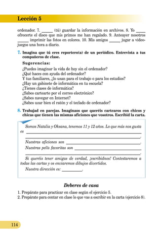 Lección 5
114
ordenador. 7. ______ (tú) guardar la información en archivos. 8. Yo _____
ofrecerte el disco que mis primos me han regalado. 9. Anteayer nosotros
______ imprimir las fotos en colores. 10. Mis amigos ______ jugar a video-
juegos una hora a diario.
7.	Imagina que tú eres reportero(a) de un periódico. Entrevista a tus
compañeros de clase.
	 Sugerencias:
	 ¿Puedes imaginar la vida de hoy sin el ordenador?
	 ¿Qué haces con ayuda del ordenador?
	 Y tus familiares, ¿lo usan para el trabajo o para los estudios?
	 ¿Hay un gabinete de informática en tu escuela?
	 ¿Tienes clases de informática?
	 ¿Sabes cartearte por el correo electrónico?
	 ¿Sabes navegar en Internet?
	 ¿Sabes uzar bien el ratón y el teclado de ordenador?
8.	Trabajad en parejas. Imaginaos que queréis cartearos con chicos y
chicas que tienen las mismas aficiones que vosotros. Escribid la carta.
Somos Natalia y Oksana, tenemos 11 y 12 años. Lo que más nos gusta
es ______________________________________________________________
_____________________________________________________________.
Nuestras aficiones son ________________________________________.
Nuestras pelís favoritas son ____________________________________
_____________________________________________________________.
Si queréis tener amigas de verdad, ¡escribidnos! Contestaremos a
todas las cartas y os enviaremos dibujos divertidos.
Nuestra dirección es: ___________.
Deberes de casa
1. Prepárate para practicar en clase según el ejercicio 5.
2. Prepárate para contar en clase lo que vas a escribir en la carta (ejercicio 8).
 