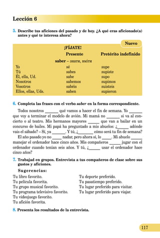 Lección 6
117
5.	Describe tus aficiones del pasado y de hoy. ¿A qué eras aficio­­na­do(a)
antes y qué te interesa ahora?
¡FÍJATE!
	 Presente	 Pretérito indefinido
	 saber – знати, вміти
Yo 	 sé	 supe
Tú 	 sabes	 supiste
Él, ella, Ud.	 sabe	 supo
Nosotros 	 sabemos	 supimos
Vosotros 	 sabéis	 suisteis
Ellos, ellas, Uds.	 saben 	 supieron
Nuevo
6.	Completa las frases con el verbo saber en la forma correspon­diente.
Todos nosotros _______ qué vamos a hacer el fin de semana. Yo _______
que voy a terminar el modelo de avión. Mi mamá no _______ si va al con­
cierto o al teatro. Mis hermanos mayores ______ que van a bailar en un
concurso de bailes. Mi papá ha preguntado a mis abuelos: ¿______ adónde
vais el sábado? – Sí, ya _______. Y tú, ¿________ cómo será tu fin de semana?
El año pasado yo no _____ nadar, pero ahora sí, lo _____. Mi abuelo ______
manejar el ordenador hace cinco años. Mis compañeros ______ jugar con el
ordenador cuando tenían seis años. Y tú, ¿______ usar el ordenador hace
cinco años?
7.	Trabajad en grupos. Entrevista a tus compañeros de clase sobre sus
gustos y aficiones.
Sugerencias:
Tu libro favorito.	 Tu deporte preferido.
Tu película favorita.	 Tu pasatiempo preferido.
Tu grupo musical favorito.	 Tu lugar preferido para visitar.
Tu programa televisivo favorito.	 Tu lugar preferido para viajar.
Tu videojuego favorito.	
Tu afición favorita.	
8. Presenta los resultados de la entrevista.
 