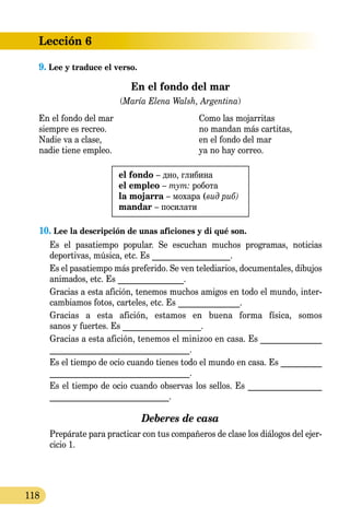 Lección 6
118
9. Lee y traduce el verso.
En el fondo del mar
(María Elena Walsh, Argentina)
En el fondo del mar 	 Como las mojarritas
siempre es recreo.	 no mandan más cartitas,
Nadie va a clase, 	 en el fondo del mar
nadie tiene empleo. 	 ya no hay correo.
el fondo – дно, глибина
el empleo – тут: робота
la mojarra – мохара (вид риб)
mandar – посилати
10. Lee la descripción de unas aficiones y di qué son.
Es el pasatiempo popular. Se escuchan muchos programas, noticias
deportivas, música, etc. Es ___________________.
Es el pasatiempo más preferido. Se ven telediarios, documentales, dibujos
animados, etc. Es ________________.
Gracias a esta afición, tenemos muchos amigos en todo el mundo, inter-
cambiamos fotos, carteles, etc. Es _______________.
Gracias a esta afición, estamos en buena forma física, somos
sanos y fuertes. Es ___________________.
Gracias a esta afición, tenemos el minizoo en casa. Es _______________
__________________________________.
Es el tiempo de ocio cuando tienes todo el mundo en casa. Es __________
__________________________________.
Es el tiempo de ocio cuando observas los sellos. Es __________________
_____________________________.
Deberes de casa
	 Prepárate para practicar con tus compañeros de clase los diálogos del ejer-
cicio 1.
 
