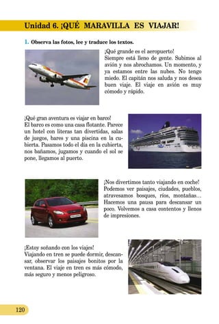 120
Unidad 6. ¡QUÉ  MARAVILLA  ES  VIAJAR!
1.	Observa las fotos, lee y traduce los textos.
¡Qué grande es el aeropuerto!
Siempre está lleno de gente. Su­bi­mos al
avión y nos abrochamos. Un momento, y
ya estamos entre las nubes. No tengo
miedo. El capitán nos saluda y nos desea
buen viaje. El viaje en avión es muy
cómodo y rápido.
¡Qué gran aventura es viajar en barco!
El barco es como una casa flotante. Parece
un hotel con literas tan divertidas, salas
de juegos, bares y una piscina en la cu­­
bierta. Pasamos todo el día en la cubierta,
nos bañamos, jugamos y cuando el sol se
pone, llegamos al puerto.
¡Nos divertimos tanto viajando en coche!
Podemos ver paisajes, ciudades, pueblos,
atravesamos bosques, ríos, montañas…
Hacemos una pausa para descansar un
poco. Vol­vemos a casa contentos y llenos
de impresiones.
¡Estoy soñando con los viajes!
Viajando en tren se puede dormir, descan-
sar, observar los paisajes bonitos por la
ventana. El viaje en tren es más cómodo,
más seguro y menos peligroso.
 