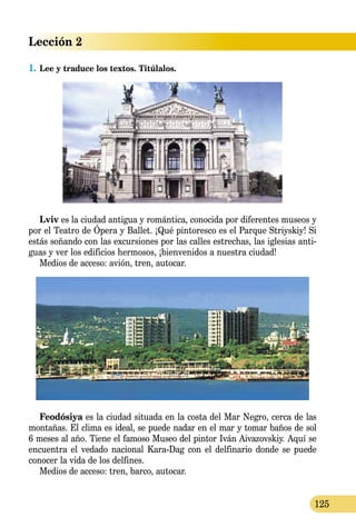 Lección 2
125
1.	Lee y traduce los textos. Titúlalos.
Lviv es la ciudad antigua y romántica, conocida por diferentes mu­seos y
por el Teatro de Ópera y Ballet. ¡Qué pintoresco es el Parque Stri­y­s­kiy! Si
estás soñando con las excursiones por las calles estrechas, las iglesias anti-
guas y ver los edificios hermosos, ¡bienvenidos a nuestra ciudad!
Medios de acceso: avión, tren, autocar.
Feodósiya es la ciudad situada en la costa del Mar Negro, cerca de las
montañas. El clima es ideal, se puede nadar en el mar y tomar baños de sol
6 meses al año. Tiene el famoso Museo del pintor Iván Aiva­zov­skiy. Aquí se
encuentra el vedado nacional Kara-Dag con el delfinario donde se puede
conocer la vida de los delfines.
Medios de acceso: tren, barco, autocar.
 