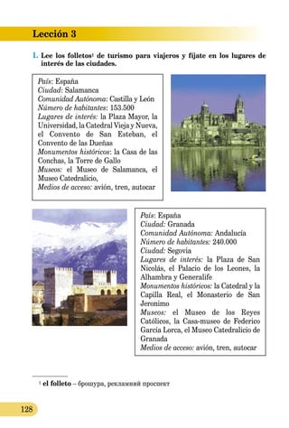 Lección 3
128
1.	Lee los folletos1 de turismo para viajeros y fíjate en los lugares de
interés de las ciudades.
País: España
Ciudad: Salamanca
Comunidad Autónoma: Castilla y León
Número de habitantes: 153.500
Lugares de interés: la Plaza Mayor, la
Universidad, la Catedral Vieja y Nueva,
el Convento de San Esteban, el
Convento de las Dueñas
Monumentos históricos: la Casa de las
Conchas, la Torre de Gallo
Museos: el Museo de Salamanca, el
Museo Catedralicio,
Medios de acceso: avión, tren, autocar
País: España
Ciudad: Granada
Comunidad Autónoma: Andalucía
Número de habitantes: 240.000
Ciudad: Segovia
Lugares de interés: la Plaza de San
Nicolás, el Palacio de los Leones, la
Alhambra y Generalife
Monumentos históricos: la Catedral y la
Capilla Real, el Monasterio de San
Jeronimo
Museos: el Museo de los Reyes
Católicos, la Casa-museo de Federico
García Lorca, el Museo Catedralicio de
Granada
Medios de acceso: avión, tren, autocar
1 el folleto – брошура, рекламний про­спект
 