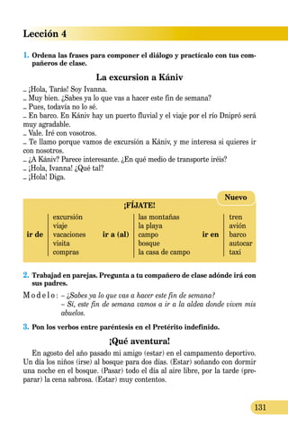 Lección 4
131
1.	Ordena las frases para componer el diálogo y practícalo con tus com-
pañeros de clase.
La excursion a Kániv
– ¡Hola, Tarás! Soy Ivanna.
– Muy bien. ¿Sabes ya lo que vas a hacer este fin de semana?
– Pues, todavía no lo sé.
– En barco. En Kániv hay un puerto fluvial y el viaje por el río Dnipró será
muy agradable.
– Vale. Iré con vosotros.
– Te llamo porque vamos de excursión a Kániv, y me interesa si quieres ir
con nosotros.
– ¿A Kániv? Parece interesante. ¿En qué medio de transporte iréis?
– ¡Hola, Ivanna! ¿Qué tal?
– ¡Hola! Diga.
2.	Trabajad en parejas. Pregunta a tu compañero de clase adónde irá con
sus padres.
M o d e l o :	 – ¿Sabes ya lo que vas a hacer este fin de semana?
	 – Sí, este fin de semana vamos a ir a la aldea donde viven mis
	 abuelos.
3.	Pon los verbos entre paréntesis en el Pretérito indefinido.
¡Qué aventura!
En agosto del año pasado mi amigo (estar) en el campamento deportivo.
Un día los niños (irse) al bosque para dos días. (Estar) soñan­do con dormir
una noche en el bosque. (Pasar) todo el día al aire libre, por la tarde (pre-
parar) la cena sabrosa. (Estar) muy contentos.
¡FÍJATE!
	 excursión		 las montañas		 tren
	 viaje		 la playa		 avión
ir de	 vacaciones	 ir a (al)	 campo	 ir en	 barco
	 visita		 bosque		 autocar
	 compras		 la casa de campo		 taxi
Nuevo
 