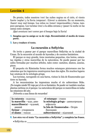 Lección 4
132
De pronto, todos nosotros (ver) las nubes negras en el cielo, el viento
fuerte (soplar) y la lluvia (empezar). (Llover) a cántaros. En un momento,
(hacer) muy mal tiempo. Los niños no (tener) impermeables y botas, tam-
poco paraguas. Los turistas (irse) a la aldea cercana y (pasar) la noche en las
camas como siempre.
¡Qué aventura (ser) correr por el bosque bajo la lluvia!
4.	Imagina que tu amigo se va de viaje. Recomiéndale el medio de trans-
porte.
5.	Lee y traduce el texto.
La excursión a Sofíyivka
Os invito a pasear por el parque maravilloso Sofíyivka en la ciudad de
Uman. Es la excursión al mundo de leyendas y de cuentos fantásticos.
El parque es muy grande, tiene montañas pequeñas, ríos lentos, catara-
tas rápidas y otras maravillas de la naturaleza. Se puede pasear por las
calles formadas por muchos árboles, tales como: castaños, álamos, acacias,
pinos.
El pequeño río Kámianka forma muchos estanques pintorescos con las
cataratas que los ingenieros construyeron hace dos siglos. En muchos lugares
hay estatuas de la mitología griega.
Los turistas, navegando en una barca, visitan la Isla de Enamorados que
tiene su leyenda.
A los excursionistas les impresiona mucho el río subterráneo Stiks.
¡No tengáis miedo! El viaje por el río es fantástico. Se puede ver también mu­­chas
plantas exóticas en el parque. La naturaleza del parque es mara­vi­llosa en todas
las estaciones del año.
¡Volveréis a casa llenos de recuerdos!
la catarata – водоспад
la maravilla – чудо, диво
maravilloso(a) – чудовий,
дивний
formar – утворювати
el álamo – тополя
el estanque – ставок
la mitología griega – давньогрецька
міфологія
la Isla de Enamorados – Острів
Закоханих
subterráneo(a) – підземний
6.	Lee otra vez el texto “La excursión a Sofíyivka” y completa las frases.
	 •  Sofíyivka es _______________________________________________.
 