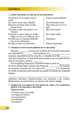 Lección 5
136
5.	¿Cómo reaccionas en cada una de las situaciones?
Por primera vez tu amigo viaja en	 ¡Cómo me gusta Madrid!
avión.
En verano vas de viaje a Madrid.	 ¡Nos divertimos tanto!
Estuviste en li­teras todos los días,	 ¡Hay tanto que ver en mi
porque llovía.	 país!
Tu amigo no sabe qué puede ver en	 ¡Qué mala suerte!
Ucrania.
En Jersón un día te bañas en el Mar	 ¡No tengas miedo!
Negro y el otro, en el Mar de Azov.
No sabes que en el parque Sofíyivka	 ¡Fantástico!
hay un río subterráneo.
El viaje en coche era maravilloso.	 ¡Parece interesante!
6.	Completa el texto con las palabras que se dan abajo.
Hacemos ___________ para conocer la belleza de esta ciudad. Empezamos
por la Rambla. Es ___________ donde podemos ver a __________, __________,
cantantes, dependientes de los recuerdos. La Rambla da al Mar __________.
Aquí está el Aquarium, el túnel de 80 metros desde el que se puede observar
muy de cerca peces y plantas ___________.
En la ciudad hay 38 parques y 15 jardines donde se puede ver ___________.
Os invito al Park Güell, el parque más famoso de ___________. Es el parque
de sorpresas, conocido por una figura del ___________ y la Casa-museo
de Gaudí, el arquitecto quien proyectó este parque y la catedral de la Sagrada
Familia.
_______________________________________________________________
marítimas, Barcelona, hombres-estatua, una excursión a pie, artistas,
Mediterráneo, un ancho bulevar, las plantas más exóticas, dragón
7.	Imagina que eres agente de una agencia de viajes y tus compañeros
quieren ir de excursión a Barcelona.
Sugerencias:
	 • el mejor acceso a la ciudad
	 • los lugares de interés
	 • los monumentos	
	 • las catedrales
	 • los parques
 