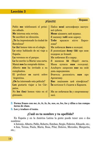 14
Lección 3
¡FÍJATE!
Repaso
Pablo me telefoneará el próxi-
mo sábado.
Me interesa esta revista.
Te escribiré mi dirección.
¿Te ha impresionado la ciudad de
Barcelona?
Le (lo) hemos visto en el colegio.
Le estoy hablando de mi via­je a
España.
La veremos en el parque.
Le he escrito (a María) una carta.
Mamá nos ha comprado dulces.
Alberto nos ha invitado a su
cumpleaños.
El profesor os narrá sobre
`Ar­gentina.
¿Os ha interesado esta película?
Les gustaría viajar a los Cár-
patos.
No les (los) hemos visto en el
gim­nasio.
Пабло мені зателефонує на­­ступ­­
ної суботи.
Мене цікавить цей жур­нал.
Я напишу тобі мою адресу.
Тебе вразило місто Ба­p­­­се­­
ло­на?
Ми побачили його в ко­леджі.
Я розповідаю йому (їй) про мою
подорож до Іспанії.
Ми побачимо її в парку.
Я написав їй (Марії) листа.
Мама купила нам соло­дощі.
Альберто запросив нас на свій
день народження.
Вчитель розповість вам про
Ар­гентину.
Вас зацікавив цей кінофільм?
Їм хотілося б з’їздити в Кар­пати.
Ми не побачили їх у спор­тив­ному
залі.
2.	Forma frases con me, te, le, lo, la, nos, os, les, los y dilas a tus compa-
ñeros de clase.
3.	Lee y traduce el texto.
¿Cuál es tu nombre y tu apellido?
En España y en la América Latina la gente puede tener uno o dos
nombres:
• Antonio, Alberto, Pablo, Roberto, Esteban, Sergio, Federico, Eduardo, etc.;
• Ana, Teresa, Paula, María, Rosa, Pilar, Dolores, Mercedes, Margarita,
etc.;
 