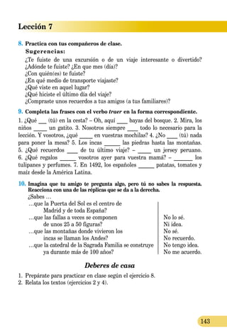 Lección 7
143
8.	Practica con tus compañeros de clase.
Sugerencias:
	 ¿Te fuiste de una excursión o de un viaje interesante o divertido?
	 ¿Adónde te fuiste? ¿En que mes (día)?
	 ¿Con quién(es) te fuiste?
	 ¿En qué medio de transporte viajaste?
	 ¿Qué viste en aquel lugar?
	 ¿Qué hiciste el último día del viaje?
	 ¿Compraste unos recuerdos a tus amigos (a tus familiares)?
9.	Completa las frases con el verbo traer en la forma correspon­diente.
1. ¿Qué ___ (tú) en la cesta? – Oh, aquí ____ bayas del bosque. 2. Mira, los
niños _____ un gatito. 3. Nosotros siempre ____ todo lo necesario para la
lección. Y vosotros, ¿qué _____ en vuestras mochilas? 4. ¿No ____ (tú) nada
para poner la mesa? 5. Los incas ______ las piedras hasta las montañas.
5. ¿Qué recuerdos ____ de tu último viaje? – _____ un jersey peruano.
6. ¿Qué regalos ______ vosotros ayer para vuestra mamá? – _______ los
tulipanes y perfumes. 7. En 1492, los españoles ______ patatas, tomates y
maíz desde la América Latina.
10.	Imagina que tu amigo te pregunta algo, pero tú no sabes la respuesta.
Reacciona con una de las réplicas que se da a la derecha.
¿Sabes …
	 …que la Puerta del Sol es el centro de
		 Madrid y de toda España?
	 …que las fallas a veces se componen	 No lo sé.
		 de unos 25 a 50 figuras?	 Ni idea.
	 …que las montañas donde vivieron los 	 No sé.
		 incas se llaman los Andes?	 No recuerdo.
	 …que la catedral de la Sagrada Familia se construye 	 No tengo idea.
		 ya durante más de 100 años?	 No me acuerdo.
Deberes de casa
1.	 Prepárate para practicar en clase según el ejercicio 8.
2.	 Relata los textos (ejercicios 2 y 4).
 
