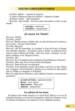 145
TEXTOS COMPLEMENTARIOS
– Se llama “gallina” – contestó el camarero.
– Y ¿cómo se llaman los hijos de la gallina? – preguntó el inglés.
– Se llaman “pollos” – dijo el camarero.
– Muy bien – dijo el inglés. – Por favor, quiero dos pollos, un café y un pan
tostado.
encargar – замовляти
testado(a) – підсмажений
¿Si conoce Ud. Toledo?
Marcelo: ¡Toledo!
Cándida: ¿Cómo?
Marcelo: Mañana iremos a Toledo. Hay un coche de línea por la mañana y
por la tarde… ¿Conoce Usted Toledo?
Cándida: Muy poco.
Marcelo: ¡Oh! Es maravilloso. La Catedral, la Casa del Greco, la Posada,
esas callecitas estrechas… Si mañana vamos a Toledo, no podremos hacer
nuestra visita al Museo del Prado… Otro día iremos a Aranjuez. Los jar-
dines, el Palacio, el río. Después el Ávila…
Cándida: ¡No!
Marcelo: ¡Sí, sí! Y también quiero enseñarle a Usted Sigüenza, el Escorial…
Cándida: ¡Dios mío! Pero si conoce Usted toda España…
Marcelo: ¡Señora! Es que soy extranjero…
Cándida: A los españoles, cuando somos niños, nos llevan un día a Toledo,
otro a Aranjuez y otro al Escorial, y después ya no volvemos en toda nuestra
vida ni a Toledo, ni a Aranjuez, ni al Escorial…
Marcelo: ¡Qué horror! Entonces, ¿cómo admiran Ustedes sus monumentos
nacionales?
el coche de línea – рейсовий автобус
llevar – тут: возити
¡Qué horror! – Який жах!
admirar – дивувати(ся)
La cultura de los incas
El Imperio Inca estaba situado en el actual Perú, Bolivia, en el sur de
Colombia, Ecuador, en el norte de la Argentina y Chile. En el Imperio vivían
15 millones de habitantes. Su capital era Cuzco. Hablaban quechua.
 