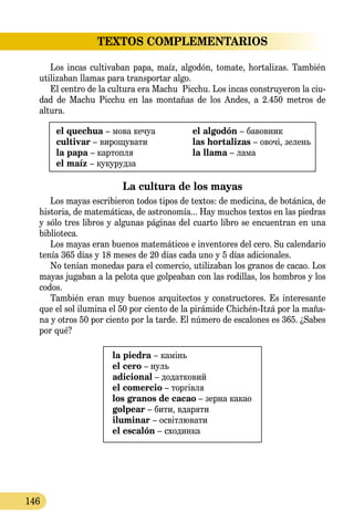 146
TEXTOS COMPLEMENTARIOS
Los incas cultivaban papa, maíz, algodón, tomate, hortalizas. También
utilizaban llamas para transportar algo.
El centro de la cultura era Machu Picchu. Los incas construyeron la ciu-
dad de Machu Picchu en las montañas de los Andes, a 2.450 me­­tros de
altura.
el quechua – мова кечуа
cultivar – вирощувати
la papa – картопля
el maíz – кукурудза
el algodón – бавовник
las hortalizas – овочі, зелень
la llama – лама
La cultura de los mayas
Los mayas escribieron todos tipos de textos: de medicina, de botánica, de
historia, de matemáticas, de astronomía... Hay muchos textos en las piedras
y sólo tres libros y algunas páginas del cuarto libro se encuentran en una
biblioteca.
Los mayas eran buenos matemáticos e inventores del cero. Su calendario
tenía 365 días y 18 meses de 20 días cada uno y 5 días adicionales.
No tenían monedas para el comercio, utilizaban los granos de cacao. Los
mayas jugaban a la pelota que golpeaban con las rodillas, los hombros y los
codos.
También eran muy buenos arquitectos y constructores. Es interesante
que el sol ilumina el 50 por ciento de la pirámide Chichén-Itzá por la maña-
na y otros 50 por ciento por la tarde. El número de escalones es 365. ¿Sabes
por qué?
la piedra – камінь
el cero – нуль
adicional – додатковий
el comercio – торгівля
los granos de cacao – зерна какао
golpear – бити, вдаряти
iluminar – освітлювати
el escalón – сходинка
 