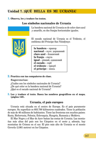 147
Unidad 7. ¡QUÉ  BELLA  ES  MI  UCRANIA!
1.	Observa, lee y traduce los textos.
Los símbolos nacionales de Ucrania
La bandera nacional de Ucrania es de color claro azul
y amarillo, en dos franjas hori­zon­ta­les iguales.
El escudo nacional de Ucrania es el Tridente, el
emblema del Príncipe San Volodýmyr.
la bandera – прапор
nacional – тут: державний
claro azul – блакитний
la franja – смуга
igual – рівний, однаковий
el escudo – герб
el trіdente – тризуб
el príncipe – князь
2.	Practica con tus compañeros de clase.
Sugerencias:
¿Cuáles son los símbolos nacionales de Ucrania?
¿De qué color es la bandera nacional de Ucrania?
¿Qué es el escudo nacional de Ucrania?
3.	Lee y traduce el texto. Busca los nombres geográficos en el mapa.
(página 148).
Ucrania, el país europeo
Ucrania está situada en el centro de Europa. Es el país puramente
europeo. Su superficie es 603.700 kilómetros cuadrados. Tiene la población
de más de 46 millones de habitantes. Tiene las fronteras con muchos países:
Rusia, Bielorrusia, Polonia, Eslovaquia, Hungría, Rumania y Moldova.
El Mar Negro y el Mar de Azov bañan las costas de Ucrania. Las monta-
ñas más altas del país son los Cárpatos en el oeste y, además, hay
mon­tañas de Crimea en el sur. El pico más alto de Ucrania es el monte
Goverla (2.061 metros) en los Cárpatos.
 