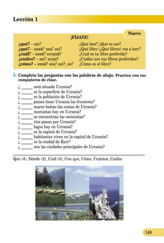 Lección 1
149
¡FÍJATE!
¿qué? – що?	 ¿Qué lees? ¿Qué es eso?
¿qué? – який? яка? які?	 ¿Qué libro (¿Qué libros) vas a leer?
¿cuál? – який? котрий?	 ¿Cuál es tu libro preferido?
¿cuáles? – які? котрі?	 ¿Cuáles son tus libros preferidos?
¿cómo? – який? яка? які?; як?	 ¿Cómo es el libro?
Nuevo
5.	Completa las preguntas con las palabras de abajo. Practica con tus
compañeros de clase.
¿ ______ está situada Ucrania?
¿ ______ es la superficie de Ucrania?
¿ ______ es la población de Ucrania?
¿ ______ países tiene Ucrania las fronteras?
¿ ______ mares bañan las costas de Ucrania?
¿ ______ montañas hay en Ucrania?
¿ ______ se encuentran las montañas?
¿ ______ ríos pasan por Ucrania?
¿ ______ lagos hay en Ucrania?
¿ ______ es la capital de Ucrania?
¿ ______ habitantes viven en la capital de Ucrania?
¿ ______ es la ciudad de Kyiv?
¿ ______ son las ciudades principales de Ucrania?
_______________________________________________________________
Qué (4), Dónde (2), Cuál (3), Con qué, Cómo, Cuántos, Cuáles
 