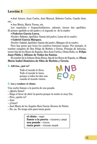 15
Lección 3
• José Arturo, Juan Carlos, José Manuel, Roberto Carlos, Camilo José,
etc.;
• Ana María, María Teresa, etc.
Los españoles e hispanohablantes, además, tienen dos apellidos.
El primer apellido es del padre y el segundo es de la madre:
• Federico García Lorca.
Nombre: Federico. Apellidos: García (del padre), Lorca (de la madre).
• Gabriel García Márquez.
Nombre: Gabriel. Apellidos: García (del padre), Márquez (de la madre).
Pero hay gente que tiene los nombres bastante largos. Por ejemplo, el
nombre completo de Don Felipe de Borbón y Grecia, Príncipe de Asturias,
tercer hijo de los Reyes de España, Don Juan Carlos y Doña Sofía, es: Felipe
Juan Pablo y Alfonso de Todos los Santos.
El nombre de la Infanta Doña Elena, hija de los Reyes de España, es: Elena
María Isabel Dominica de Silos de Borbón y Grecia.
4.	Adivina, ¿qué es?
Todo el mundo lo lleva,
Todo el mundo lo tiene,
porque a todos les dan uno
cuando al mundo vienen.
5.	Lee y traduce el chiste.
Una noche llaman a la puerta de una posada.
– ¿Quién llama?
– Haga el favor de abrir la puerta porque la noche es muy fría.
– Pero, ¿quién es?
– José.
– ¿Cómo?
– José María de los Ángeles Ruiz García Álvarez de Peñón.
– No, no. No tengo sitio para tanta gente.
el chiste – жарт
llamar a la puerta – стукати у двері
una posada – готель
tanta gente – стільки людей
 