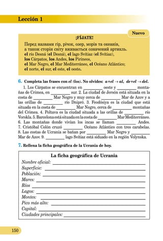 Lección 1
150
¡FÍJATE!
Перед назвами гір, річок, озер, морів та океанів,
а також сторін світу вживається означений артикль.
el río Desná (el Desná), el lago Svítiaz (el Svítiaz),
los Cárpatos, los Andes, los Pirineos,
el Mar Negro, el Mar Mediterráneo, el Océano Atlántico;
el norte, el sur, el este, el oeste.
Nuevo
6.	 Completa las frases con el (los). No olvides:  a+el → al, de+el → del.
1. Los Cárpatos se encuentran en __________ oeste y __________ monta-
ñas de Crimea, en __________ sur. 2. La ciudad de Jersón está situada en la
costa de __________ Mar Negro y muy cerca de __________ Mar de Azov y a
las orillas de __________ río Dnipró. 3. Feodósiya es la ciudad que está
situada en la costa de __________ Mar Negro, cerca de __________ montañas
del Crimea. 4. Poltava es la ciudad situada a las orillas de __________ río
Vorskla.5.Barcelonaestásituadaenlacostade__________MarMediterráneo.
6. Las montañas donde vivían los incas se llaman __________ Andes.
7. Cristóbal Colón cruzó __________ Océano Atlántico con tres carabelas.
8. Las costas de Ucrania se bañan por __________ Mar Negro y __________
Mar de Azov. 9. __________ lago Svítiaz está siduado en la región Volynska.
7.	Rellena la ficha geográfica de la Ucrania de hoy.
La ficha geográfica de Ucrania
Nombre oficial: ______________________________________________
Superficie: _________________________________________________
Población: __________________________________________________
Mares:______________________________________________________
Ríos ________________________________________________________
Lagos:_ _____________________________________________________
Montes: ___________________________________________________
Pico más alto: ______________________________________________
Capital:____________________________________________________
Ciudades principales:________________________________________
 