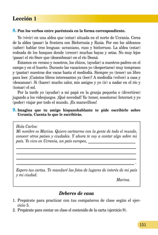 Lección 1
151
8.	Pon los verbos entre paréntesis en la forma correspondiente.
Yo (vivir) en una aldea que (estar) situada en el norte de Ucrania. Cerca
de la aldea (pasar) la frontera con Bielorrusia y Rusia. Por eso los aldeanos
(saber) hablar tres lenguas: ucraniano, ruso y bielorruso. La aldea (estar)
rodeada de los bosques donde (crecer) muchas bayas y setas. No muy lejos
(pasar) el río Snov que (desembocar) en el río Desná.
Estamos en verano y nosotros, los chicos, (ayudar) a nuestros padres en el
campo y en el huerto. Durante las vacaciones yo (despertarse) muy temprano
y (pastar) nuestras dos vacas hasta el mediodía. Siempre yo (tener) un libro
para leer. ¡Cuántos libros interesantes ya (leer)! A mediodía (volver) a casa y
(descansar). Si (hacer) mucho calor, mis amigos y yo (ir) a nadar en el río y
(tomar) el sol.
Por la tarde yo (ayudar) a mi papá en la granja pequeña o (divertirse)
jugando a los videojuegos. ¡Qué novedad! Ya (tener, nosotoros) Internet y yo
(poder) viajar por todo el mundo. ¡Es maravilloso!
9.	Imagina que tu amigo hispanohablante te pide escribirle sobre
Ucrania. Cuenta lo que le escribirás.
Hola Carlos:
Mi nombre es Marina. Quiero cartearme con la gente de todo el mundo,
conocer otros países y ciudades. Y ahora te voy a contar algo sobre mi
país. Yo vivo en Ucrania, un país europeo, __________________________
____________________________________________________________
____________________________________________________________
___________________________________________________________
__________________________________________________________ .
Espero tus cartas. Te mandaré las fotos de lugares de interés de mi país
y mi ciudad.
Marina.
Deberes de casa
1.	 Prepárate para practicar con tus compañeros de clase según el ejer­-
cicio 5.
2.	 Prepárate para contar en clase el contenido de la carta (ejercicio 9).
 