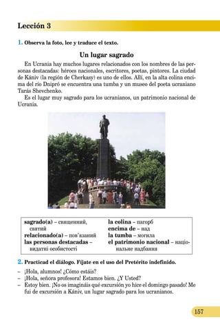 Lección 3
157
1.	Observa la foto, lee y traduce el texto.
Un lugar sagrado
En Ucrania hay muchos lugares relacionados con los nombres de las per-
sonas destacadas: héroes nacionales, escritores, poetas, pintores. La ciudad
de Kániv (la región de Cherkasy) es uno de ellos. Allí, en la alta colina enci-
ma del río Dnipró se encuentra una tumba y un museo del poeta ucraniano
Tarás Shevchenko.
Es el lugar muy sagrado para los ucranianos, un patrimonio nacional de
Ucrania.
sagrado(a) – священний,
святий
relacionado(a) – пов’язаний
las personas destacadas –
видат­ні особистості
la colina – пагорб
encima de – над
la tumba – могила
el patrimonio nacional – націо­
наль­не надбання
2.	Practicad el diálogo. Fíjate en el uso del Pretérito indefinido.
–	 ¡Hola, alumnos! ¿Cómo estáis?
–	 ¡Hola, señora profesora! Estamos bien. ¿Y Usted?
–	 Estoy bien. ¡No os imagináis qué excursión yo hice el domingo pasado! Me
fui de excursión a Kániv, un lugar sagrado para los ucranianos.
 