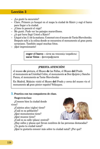 Lección 3
158
–	 ¿Le gustó la excursión?
–	 Claro. Primero yo busqué en el mapa la ciudad de Kániv y cogí el barco
para llegar a la ciudad.
–	 ¿Cómo le pareció el viaje?
–	 Me gustó. Pude ver los paisajes maravillosos.
–	 ¿A qué hora llegó Usted a Kániv?
–	 Llegué a las 11 de la mañana. Comencé сon el museo de Tarás Shevchenko.
Después subí a la colina donde se encuentra el monumento al gran poeta
ucraniano. También saqué muchas fotos.
–	 ¡Qué impresionante!
coger el barco – сісти на теплохід (корабель)
sacar fotos – фотографувати
¡PRESTA ATENCIÓN!
el museo de pintura, el Museo de las Fallas, el Museo del Prado
el monumento a Cristóbal Colón, el monumento a Don Quijote y Sancho
Panza, el monumento a Tarás Shevchenko
En Madrid, Maksim visitó el Museo del Prado y cerca del museo vio el
monumento al gran pintor español Velázquez.
3.	Practica con tus compañeros de clase.
Sugerencias:
¿Conoces bien la ciudad donde
vives?
¿Cuántos años (siglos) tiene?
¿Cuál es su población?
¿Qué monumentos tiene?
¿Qué museos tiene?
¿Cuál es su calle (plaza) central?
¿Hay calles y plazas qué llevan nombres de las personas destacadas?
¿Te gusta tu ciudad natal?
¿Qué te gustaría conocer más sobre tu ciudad natal? ¿Por qué?
 