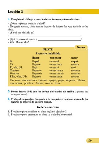 Lección 3
159
4.	Completa el diálogo y practícalo con tus compañeros de clase.
– ¿Cómo te parece nuestra ciudad?
– Me gusta mucho, tiene tantos lugares de interés los que todavía no he
visto.
– ¿Y qué has visitado ya?
– _____________________________________________________________.
– ¿Qué te parece si vamos a _____________________________________?
– Vale. ¡Buena idea!
¡FÍJATE!
Pretérito indefinido
	 llegar	 comenzar	 sacar
Yo 	 llegué	 comencé	 saqué	
Tú 	 llegaste	 comenzaste	 sacaste
Él, ella, Ud.	 llegó	 comenzó	 sacó
Nosotros 	 llegamos	 comenzamos	 sacamos
Vosotros 	 llegasteis 	 comenzasteis	 sacasteis
Ellos, ellas, Uds.	 llegaron	 comenzaron	 sacaron
Так само відмінюються дієслова: apagar, pagar; empezar, calzarse,
equivocarse; practicar, dedicar, secarse, tocar.
Nuevo
5.	Forma frases (6–8) con los verbos del cuadro de arriba (з рамки, що
наведена вище).
6.	Trabajad en parejas. Pregunta a tu compañero de clase acerca de los
lugares de interés de vuestra ciudad.
Deberes de casa
1.	 Prepárate para practicar en clase según el ejercicio 3.
2.	 Prepárate para presentar en clase tu ciudad (aldea) natal.
 