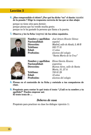 16
Lección 3
6.	¿Has comprendido el chiste? ¿Por qué ha dicho “no” el dueño (хазяїн)
de la posada ? Elige la respuesta correcta de las que se dan abajo:
porque no tiene sitio para dormir;
porque piensa que ha venido mucha gente;
porque no le ha gustado la persona que llama a la puerta.
7.	Observa y lee la ficha (картка) de los niños españoles.
Nombre y apellidos:	 José Arturo Rincón Gómez
Nacionalidad:	 español
Dirección:	 Madrid, calle de Alcalá, 5, 60 B
Teléfono:	 552 77 31
Edad:	 11 años
Profesión:	 alumno del colegio
	 “Santa María de la Cruz”
Nombre y apellidos: 	 Elena García Álvarez
Nacionalidad: 	 argentina
Dirección: 	 Buenos Aires, calle de Santa 		
	 María, 31, 27 A
Teléfono: 	 735 81 29
Edad: 	 12 años
Profesión: 	 alumna del colegio
8.	Piensa en el contenido de tu ficha y cuéntalo a tus compañeros de
clase.
9.	Prepárate para contar lo qué trata el texto “¿Cuál es tu nombre y tu
apellido?” Puedes empezar así:
	 El texto trata de …
Deberes de casa
Prepárate para practicar en clase los diálogos (ejercicio 1).
 