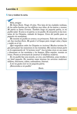 Lección 4
161
3. Lee y traduce la carta.
¡Bienvenidos a mi pueblo!¡Bienvenidos a mi pueblo!¡
Denís.
Hola, amigos:
Me llamo Denís. Tengo 13 años. Vivo lejos de las ciudades ruidosas,
de las calles bonitas con los edificios muy altos, de los teatros y museos.
Mi patria se llama Ucrania. También tengo mi pequeña patria, es mi
pueblo natal. Yo amo a mi patria y a mi pueblo. Se encuentra en las mon­
tañas de los Cárpatos, rodeado de bosques. Cerca del pueblo pasa unCerca del pueblo pasa unC
pequeño río montañoso.
Me encanta mi pueblo en verano y en primavera. Todo está verde, hace
sol, hay muchas flores. Me gusta ir al bosque para recoger setas y bayas
y nadar en el río.
¡Qué magníficos están los Cárpatos en invierno! Muchos turistas lle­
gan para pasar las vacaciones en las montañas. Mis vecinos toman parte
en la organización de “el turismo rural”. Los turistas viven en sus casas
y descansan en las montañas y los bosques. Ellos esquían, montan en
trineo. Pronto se terminará de construir el teleférico moderno.
En mi pueblo hay una escuela, un cine, una biblioteca, unas tiendas y
un hotel pequeño. En nuestras casas tenemos los servicios modernos:
teléfono, televisores, vídeos, ordenadores, Internet.
A mí me gusta vivir en mi pequeña patria.
 