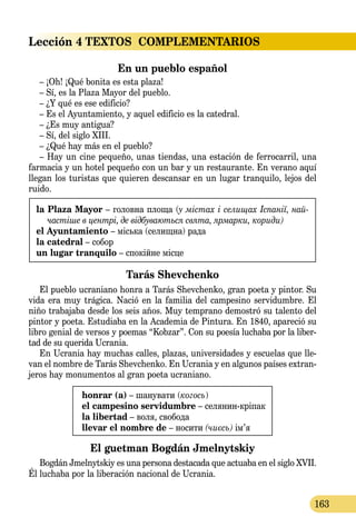 Lección 4
163
TEXTOS  COMPLEMENTARIOS
En un pueblo español
– ¡Oh! ¡Qué bonita es esta plaza!
– Sí, es la Plaza Mayor del pueblo.
– ¿Y qué es ese edificio?
– Es el Ayuntamiento, y aquel edificio es la catedral.
– ¿Es muy antigua?
– Sí, del siglo XIII.
– ¿Qué hay más en el pueblo?
– Hay un cine pequeño, unas tiendas, una estación de ferrocarril, una
farmacia y un hotel pequeño con un bar y un restaurante. En verano aquí
llegan los turistas que quieren descansar en un lugar tranquilo, lejos del
ruido.
la Plaza Mayor – го­лов­на пло­ща (y містах i се­ли­щах Іспанії, най­
частіше в центрі, де відбуваються свя­та, яр­мар­ки, кориди)
el Ayuntamiento – міська (селищна) рада
la catedral – собор
un lugar tranquilo – спокійне місце
Tarás Shevchenko
El pueblo ucraniano honra a Tarás Shevchenko, gran poeta y pintor. Su
vida era muy trágica. Nació en la familia del campesino servidumbre. El
niño trabajaba desde los seis años. Muy temprano de­­mostró su talento del
pintor y poeta. Estudiaba en la Academia de Pintura. En 1840, apareció su
libro genial de versos y poemas “Kobzar”. Con su poesía luchaba por la liber-
tad de su querida Ucrania.
En Ucrania hay muchas calles, plazas, universidades y escuelas que lle-
van el nombre de Tarás Shevchenko. En Ucrania y en algunos países extran-
jeros hay monumentos al gran poeta ucraniano.
honrar (а) – шанувати (когось)
el campesino servidumbre – селянин-кріпак
la libertad – воля, свобода
llevar el nombre de – носити (чиєсь) ім’я
El guetman Bogdán Jmelnytskiy
Bogdán Jmelnytskiy es una persona destacada que actuaba en el siglo XVII.
Él luchaba por la liberación nacional de Ucrania.
 