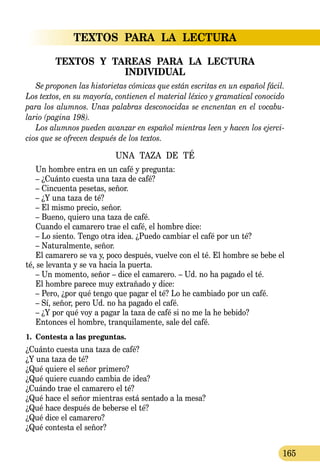 TEXTOS  PARA  LA  LECTURA
165
TEXTOS  Y  TAREAS  PARA  LA  LECTURA  
INDIVIDUAL
Se proponen las historietas cómicas que están escritas en un español fácil.
Los textos, en su mayoría, contienen el material léxico y gra­ma­ti­cal conocido
para los alumnos. Unas palabras desconocidas se encnentan en el vocabu-
lario (pagina 198).
Los alumnos pueden avanzar en español mientras leen y hacen los ejerci-
cios que se ofrecen después de los textos.
UNA TAZA DE TÉ
Un hombre entra en un café y pregunta:
– ¿Cuánto cuesta una taza de café?
– Cincuenta pesetas, señor.
– ¿Y una taza de té?
– El mismo precio, señor.
– Bueno, quiero una taza de café.
Cuando el camarero trae el café, el hombre dice:
– Lo siento. Tengo otra idea. ¿Puedo cambiar el café por un té?
– Naturalmente, señor.
El camarero se va y, poco después, vuelve con el té. El hombre se bebe el
té, se levanta y se va hacia la puerta.
– Un momento, señor – dice el camarero. – Ud. no ha pagado el té.
El hombre parece muy extrañado y dice:
– Pero, ¿por qué tengo que pagar el té? Lo he cambiado por un café.
– Sí, señor, pero Ud. no ha pagado el café.
– ¿Y por qué voy a pagar la taza de café si no me la he bebido?
Entonces el hombre, tranquilamente, sale del café.
1.	 Contesta a las preguntas.
¿Cuánto cuesta una taza de café?
¿Y una taza de té?
¿Qué quiere el señor primero?
¿Qué quiere cuando cambia de idea?
¿Cuándo trae el camarero el té?
¿Qué hace el señor mientras está sentado a la mesa?
¿Qué hace después de beberse el té?
¿Qué dice el camarero?
¿Qué contesta el señor?
 
