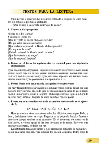TEXTOS PARA LA LECTURA
169
Su mujer no le contestó. Lo miró muy enfadada y, después de unos minu-
tos sin hablar, le preguntó, gritando:
– ¿Qué le pasa a la corbata azul? ¿No te gusta?
1.	 Contesta a las preguntas.
¿Cómo es el Sr. García?
Y su mujer, ¿cómo es?
¿Qué le regaló su mujer el día de Navidad?
¿De qué color eran las corbatas?
¿Qué corbata se puso el Sr. García al día siguiente?
¿Para qué se la puso?
¿Cuándo entró el Sr. García en el comedor?
¿Qué le contestó a su mujer?
¿Qué le preguntó después?
2.	 Busca en el texto los equivalentes en español para las siguientes
expresiones:
ду­же спокійний; од­ру­же­ний; інко­ли; ду­же важ­ко їй до­го­ди­ти; ду­же див­на
жінка; пе­ред тим як ля­га­ти спа­ти; вирішив одяг­ну­ти; нас­туп­но­го дня;
для то­го щоб; під час снідан­ку; ду­же ввічли­во; че­рез кіль­ка хви­лин; по­ди­
ви­ла­ся на нь­о­го ду­же роз­лю­­че­но; що тра­пи­ло­ся з ...
3.	 Forma frases con cada una de las siguientes expresiones:
ser muy tranquilo(a); estar casado(a); algunas veces; es muy difícil; ser una
persona muy extraña; antes de salir de su casa; nunca saber lo que querer;
decidir llamar por teléfono a (Miguel); al día siguiente; así que; a la hora de
la cena; muy amable; después de unos minutos; ¿qué te pasa?
4.	 Piensa en una situación con cada expresión mencionada en el ejerci-
cio 3.
EN UNA HABITACIÓN SIN LUZ
Hace ya muchos años, cuando no había luz eléctrica, dos amigos, Pedro y
Juan, decidieron hacer un viaje. Llegaron a un pequeño hotel y fueron a
acostarse porque estaban muy cansados. En el momento de entrar en la
habitación, el viento apagó la luz que llevaban en la mano. Tuvieron que
acostarse a oscuras, es decir, sin luz.
La habitación tenía dos camas y ellos creían que cada uno se había meti-
do en una cama distinta. Pero estaban los dos en la misma. Pedro tenía la
 