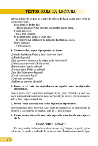 TEXTOS PARA LA LECTURA
170
cabeza al lado de los pies de Juan y la cabeza de Juan estaba muy cerca de
los pies de Pedro.
Poco después, Pedro dijo:
– ¿Sabes una cosa? Creo que hay un hombre en mi cama.
Y Juan contestó:
– En la mía también.
Se pegaron unos golpes y Juan dijo:
– El hombre que estaba en mi cama me ha tirado al suelo.
Pedro contestó:
– A mí también.
1.	 Contesta a las, según el preguntas del texto.
¿Cuándo decidieron Pedro y Juan hacer un viaje?
¿Adónde llegaron?
¿Qué pasó en el momento de entrar en la habitación?
¿Cuántas camas tenía la habitación?
¿Dónde tenía Juan la cabeza?
¿Y dónde tenía Pedro su cabeza?
¿Qué dijo Pedro poco después?
¿Y qué le contestó Juan?
¿ Qué pasó entonces?
¿Quiénes se cayeron al suelo?
2.	 Busca en el texto los equivalentes en español para las siguientes 
expresiones:
ба­га­то років то­му; здійсни­ти по­до­рож; бу­ли ду­же стом­лені; у той час,
ко­ли во­ни зайш­ли до кімна­ти; во­ни зму­шені бу­ли ля­га­ти спа­ти в тем­ряві;
тоб­то; біля; че­рез де­я­кий час
3.	 Forma frases con cada una de las siguientes expresiones:
hace ya muchos años; hacer un viaje; estar my cansado(a); en el momento de
mirar la TV; a oscuras; es decir; al lado de ...; poco después
4.	 Piensa en una situación con cada expresión mencionada en el ejerci-
cio 3.
TRANSPORTE BARATO
En las grandes ciudades las distancias son muy largas y la gente, gene­
ralmente, no puede ir andando de un sitio a otro. Todo está demasiado lejos.
 