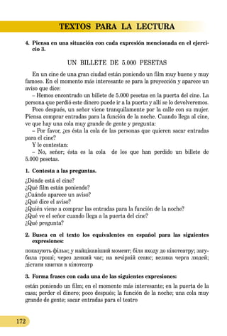 TEXTOS PARA LA LECTURA
172
4.	 Piensa en una situación con cada expresión mencionada en el ejerci-
cio 3.
UN BILLETE DE 5.000 PESETAS
En un cine de una gran ciudad están poniendo un film muy bueno y muy
famoso. En el momento más interesante se para la proyección y aparece un
aviso que dice:
– Hemos encontrado un billete de 5.000 pesetas en la puerta del cine. La
persona que perdió este dinero puede ir a la puerta y allí se lo devolveremos.
Poco después, un señor viene tranquilamente por la calle con su mujer.
Piensa comprar entradas para la función de la noche. Cuando llega al cine,
ve que hay una cola muy grande de gente y pregunta:
– Por favor, ¿es ésta la cola de las personas que quieren sacar entradas
para el cine?
Y le contestan:
– No, señor; ésta es la cola de los que han perdido un billete de
5.000 pesetas.
1.	 Contesta a las preguntas.
¿Dónde está el cine?
¿Qué film están poniendo?
¿Cuándo aparece un aviso?
¿Qué dice el aviso?
¿Quién viene a comprar las entradas para la función de la noche?
¿Qué ve el señor cuando llega a la puerta del cine?
¿Qué pregunta?
2.	 Busca en el texto los equivalentes en español para las siguientes 
expresiones:
по­ка­зу­ють фільм; у найцікавіший мо­мент; біля входу до кіно­­те­­ат­ру; за­гу­
би­ла гроші; че­рез де­я­кий час; на вечірній се­анс; ве­ли­ка чер­га лю­дей;
діста­ти квит­ки в кіно­те­атр
3.	 Forma frases con cada una de las siguientes expresiones:
están poniendo un film; en el momento más interesante; en la puerta de la
casa; perder el dinero; poco después; la función de la noche; una cola muy
grande de gente; sacar entradas para el teatro
 