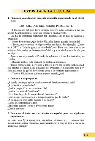 TEXTOS PARA LA LECTURA
175
4.	 Piensa en una situación con cada expresión mencionada en el ejerci-
cio 3.
LOS SALUDOS DEL SEÑOR PRESIDENTE
El Presidente del país tiene siempre muchos actos oficiales a los que
asistir. Y, naturalmente, tiene que saludar a mucha gente.
Un día, la secretaria particular del Presidente de un país de Europa le
preguntó:
– Señor Presidente: ¿Qué le dice Ud. a los demás cuando los saluda?
– Bueno, más o menos les digo a todos casi igual. Por ejemplo: “¿Cómo
está Ud.?”, o “Mucho gusto en saludarle”, etc. Pero creo que ellos ni se
enteran. Esta noche, en la recepción oficial, voy a ver si ellos escuchan lo que
les digo.
Aguella noche, cuando el Presidente saludaba a todos los invitados, les
repetía:
– Buenas noches. Esta mañana he matado a mi mujer.
Todos contestaban, nerviosos y felices, pero con mucha naturalidad,
sin prestar atención a las palabras del Presidente. Solamente una per-
sona entendió lo que el Presidente decía y le contestó rápidamente:
– Tendría Ud. razones suficientes para hacerlo, ¿no?
1.	 Contesta a las preguntas.
¿A dónde tiene que asistir muchas veces el Presidente de un país?
¿A quién tine que saludar?
¿Qué le preguntó su secretaria un día?
¿Qué le contestó el Presidente?
¿Se entera la gente de lo que dice el Presidente?
¿Qué hizo el Presidente en la recepción oficial por la noche?
¿A quién decía que había matado a su mujer?
¿Cómo le contestaban todos?
¿Entendió alguien lo que el Presidente decía?
¿Qué le contestó?
2.	 Busca en el texto los equivalentes en español para las siguientes
expre­siones:
на яких мав бути присутнім; звичайно; вітатися з ... ; одного дня;
більшменш; майже однаково; дуже радий вітати Вас; чи було у Вас на це
достатньо причин?
 