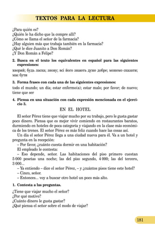 TEXTOS PARA LA LECTURA
181
¿Para quién es?
¿Quién le ha dicho que la compre allí?
¿Cómo se llama el señor de la farmacia?
¿Hay alguien más que trabaja también en la farmacia?
¿Qué le dice Juanito a Don Román?
¿Y Don Román a Felipe?
2.	 Busca en el texto los equivalentes en español para las siguientes
expresiones:
хво­рий; будь лас­ка; зно­ву; всі йо­го зна­ють ду­же доб­ре; мо­же­мо ска­за­ти;
має бу­ти
3.	 Forma frases con cada una de las siguientes expresiones:
todo el mundo; un día; estar enfermo(a); estar malo; por favor; de nuevo;
tiene que ser
4.	 Piensa en una situación con cada expresión mencionada en el ejerci-
cio 3.
EN EL HOTEL
El señor Pérez tiene que viajar mucho por su trabajo, pero le gusta gastar
poco dinero. Piensa que es mejor vivir comiendo en restaurantes baratos,
durmiendo en hoteles de poca categoría y viajando en la clase más económi-
ca de los trenes. El señor Pérez es más feliz cuando hace las cosas así.
Un día el señor Pérez llega a una ciudad nueva para él. Va a un hotel y
pregunta en la recepción:
– Por favor, ¿cuánto cuesta dormir en una habitación?
El empleado le contesta:
– Eso depende, señor. Las habitaciones del piso primero cuestan
5  000 pesetas una noche; las del piso segundo, 4  000; las del tercero,
3  000...
– Ya entiendo – dice el señor Pérez, – y ¿cuántos pisos tiene este ho­tel?
– Cinco, señor.
– Entonces... voy a buscar otro hotel un poco más alto.
1.	 Contesta a las preguntas.
¿Tiene que viajar mucho el señor?
¿Por qué motivo?
¿Cuánto dinero le gusta gastar?
¿Qué piensa el señor sobre el modo de viajar?
 
