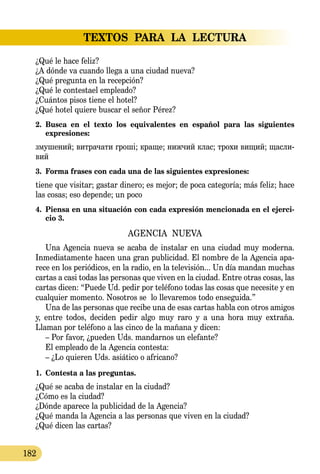 TEXTOS PARA LA LECTURA
182
¿Qué le hace feliz?
¿A dónde va cuando llega a una ciudad nueva?
¿Qué pregunta en la recepción?
¿Qué le contestael empleado?
¿Cuántos pisos tiene el hotel?
¿Qué hotel quiere buscar el señor Pérez?
2.	 Busca en el texto los equivalentes en español para las siguientes 
expresiones:
зму­ше­ний; вит­ра­ча­ти гроші; кра­ще; ниж­чий клас; тро­хи ви­щий; щас­ли­
вий
3.	 Forma frases con cada una de las siguientes expresiones:
tiene que visitar; gastar dinero; es mejor; de poca categoría; más feliz; hace
las cosas; eso depende; un poco
4.	 Piensa en una situación con cada expresión mencionada en el ejerci-
cio 3.
AGENCIA NUEVA
Una Agencia nueva se acaba de instalar en una ciudad muy mo­derna.
Inmediatamente hacen una gran publicidad. El nombre de la Agencia apa-
rece en los periódicos, en la radio, en la televisión... Un día mandan muchas
cartas a casi todas las personas que viven en la ciudad. Entre otras cosas, las
cartas dicen: “Puede Ud. pedir por teléfono todas las cosas que necesite y en
cualquier momento. Nosotros se lo llevaremos todo enseguida.”
Una de las personas que recibe una de esas cartas habla con otros amigos
y, entre todos, deciden pedir algo muy raro y a una hora muy extraña.
Llaman por teléfono a las cinco de la mañana y dicen:
– Por favor, ¿pueden Uds. mandarnos un elefante?
El empleado de la Agencia contesta:
– ¿Lo quieren Uds. asiático o africano?
1.	 Contesta a las preguntas.
¿Qué se acaba de instalar en la ciudad?
¿Cómo es la ciudad?
¿Dónde aparece la publicidad de la Agencia?
¿Qué manda la Agencia a las personas que viven en la ciudad?
¿Qué dicen las cartas?
 