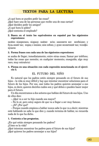 TEXTOS PARA LA LECTURA
183
¿A qué hora se pueden pedir las cosas?
¿Qué hace una de las personas que recibe una de esas cartas?
¿Qué deciden pedir los amigos?
¿A qué hora lo piden?
¿Qué contesta el empleado?
2.	 Busca en el texto los equivalentes en español par las siguientes 
expresiones:
щойно відкри­лась; відра­зу; май­же всім; за­мо­ви­ти все не­обхідне; у
будьякий час; по­ряд з іншим; між со­бою; у ду­же нез­вич­ний час; те­ле­фо­
ну­ва­ти
3.	 Forma frases con cada una de las siguientes expresiones:
se acaba de llegar; inmediatamente; entre otras cosas; llamar por teléfono;
todas las cosas que necesite; en cualquier momento; enseguida; algo muy
raro; muy extraño(a)
4.	 Piensa en una situación con cada expresión mencionada en el ejerci-
cio 3.
EL FUTURO DEL NIÑO
Es natural que los padres estén siempre pensando en el futuro de sus
hijos – la vida es muy difícil y hay que intentar encontrar soluciones para el
futuro de los hijos. Por eso, casi todos los padres quieren aconsejar a sus
hijos, es decir, quieren decirles cuáles son y qué deben o pueden hacer mejor
para el futuro.
Un día encontramos a dos señores que hablan del futuro de sus hijos. Uno
de ellos dice:
– ¿Qué va a ser tu hijo cuando sea mayor?
– No lo sé, pero estoy seguro de que va a llegar a ser muy famoso.
– ¿Sí? ¿Por qué?
– Porque cuando empieza a hablar nunca sabe lo que va a decir; mientras
está hablando no sabe lo que dice y, cuando termina de hablar, no recuerda
nada de lo que ha dicho.
1.	 Contesta a las preguntas.
¿En qué están siempre pensando los padres?
¿Cómo es la vida?
¿Qué intentan encontrar los padres para el futuro de sus hijos?
¿Qué quieren los padres aconsejar a sus hijos?
 