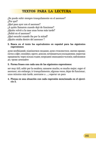 TEXTOS PARA LA LECTURA
185
¿Se puede subir siempre tranquilamente en el ascensor?
¿Por qué?
¿Qué paso ayer con el ascensor?
¿A quién llamaron cuando dejó de funcionar?
¿Quién volvió a la casa unas horas más tarde?
¿Subió en el ascensor?
¿Qué escuchó cuando iba por la mitad?
¿Quién estaba dentro del ascensor ?
2.	 Busca en el texto los equivalentes en español para las siguientes 
expresiones:
дуже необхідний; підніматися сходами; дуже стомлюєтeся; значно краще;
сісти в ліфт; спокійно; проте; деколи; починаються ускладнення; перестав
працювати; через кілька годин; всередині знаходився чоловік; наблизився
до; трохи зачекайте
3.	 Forma frases con cada una de las siguientes expresiones:
ser muy útil; subir por la escalera; cansarse mucho; es mucho mejor; coger el
ascensor; sin embargo; ir tranquilamente; algunas veces; dejar de funcionar;
unos minutos más tarde; acercarse a ...; esperar un poco
4.	 Piensa en una situación con cada expresión mencionada en el ejerci-
cio 3.
 