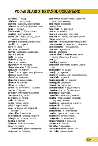 VOCABULARIO ESPAÑOL-UCRANIANO
209
catedral f собор
celebrar святкувати
célebre  відомий, знаменитий
celeste m небесний; блакитний
cena f вечеря
Cenicienta f Попелюшка
central  центральний
cerca (de) близько (від), біля,
поблизу (чогось)
cercano  близький, недалекий
cerdito m порося
cero m нуль
cerrado зачинений
cerrar  зачиняти, закривати
cesta f кошик
cielo m небо
ciencia f наука
ciervo m олень
cigarrillo m сигарета
circunstancia f обставина
cirujano m хірург
clase f клас; урок; вид, різновид
clásico  класичний
clavel m гвоздика
clerecía f духовенство
cliente m клієнт
clima m клімат
coche m автомобіль, машина
cocina  f кухня
cocinar  куховарити, варити
cocinera f кухарка
cocinero m кухар
codo m лікоть
coger брати, взяти
cola f черга; хвіст
cole  m (скор. від colegio)   
коледж
colección f колекція
coleccionar колекціонувати
colegio  m коледж, школа
colina f пагорб
colocar  класти, ставити
color m колір 
de colores  різнокольоровий
comedor m їдальня
comentar  коментувати; обго­ворю­
вати; пояснювати
comenzar починати
comer їсти
comercio m торгівля
cómic m комікс
cómico  смішний, комічний
cómico m комік; комічний актор
cómo  який; як
cómodo зручний; комфортабельний
compañero m товариш; співучень
componer(se)  складати(ся)
comprar  купувати
común  спільний
comunidad  f autónoma авто-
номна область (в Іспанії)
con з, зі
concha f мушля
conducir  керувати; водити (маши-
ну)
conductor m водій
conejo m кролик
conocer  знати, бути ознайомленим
conocido  відомий
conocimiento m знання
conseguir  досягати
conservar  зберігати
construcción f будівництво
constructor m будівельник
construir  будувати
consultar  консультувати(ся)
contar  розповідати; вважати;
рахувати, лічити
contener  вміщувати, містити
contenido m зміст
contento  задоволений
continente m континент
contra  проти, від; навпроти
contrario  протилежний
convento m монастир
conversación f розмова
corazón m серце
corbata f краватка
correctamente правильно
correcto  правильний
 
