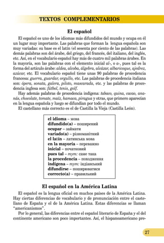 27
TEXTOS  COMPLEMENTARIOS
El español
El español es uno de los idiomas más difundidos del mundo y ocupa en él
un lugar muy importante. Las palabras que forman la lengua española son
muy variadas: su base es el latín (el sesenta por ciento de las palabras). Las
demás palabras son del árabe, del griego, del francés, del italiano, del inglés,
etc. Así, en el vocabulario español hay más de cuatro mil palabras árabes. En
la mayoría, son las palabras con el elemento inicial al-, o a-, pues tal es la
forma del artículo árabe: aldea, alcoba, álgebra, alcázar, albaricoque, ajedrez,
azúcar, etc. El vocabulario español tiene unas 90 palabras de procedencia
francesa: guerra, guardar, orgullo, etc. Las palabras de procedencia italiana
son: ópera, sonata, galera, piloto, mascarada, etc. y las palabras de proce-
dencia inglesa son: fútbol, tenis, golf.
Hay además palabras de procedencia indígena: tabaco, quina, ca­cao, ana­
nás, chocolate, tomate, maíz, hamaca, piragua y otras, que primero aparecían
en la lengua española y luego se difundían por todo el mundo.
El castellano más correcto es el de Castilla la Vieja (Castilla León).
el idioma – мова
difundido(a) – поширений
ocupar – займати
variado(a) – різноманітний
el latín – латинська мова
en la mayoría – переважно
inicial – початковий
pues tal – тут: саме така
la procedencia – походження
indígena – тут: індіанський
difundirse – поширюватися
correcto(a) – правильний
El español en la América Latina
El español es la lengua oficial en muchos países de la América Latina.
Hay ciertas diferencias de vocabulario y de pronunciación entre el caste­
llano de España y el de la América Latina. Estas diferencias se llaman
“americanismos”.
Por lo general, las diferencias entre el español literario de España y el del
continente americano son poco importantes. Así, el hispano­americano pre-
 