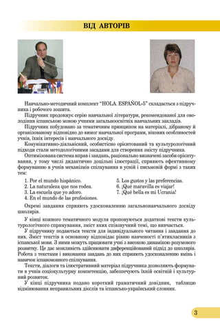 3
ВІД  АВТОРІВ
Нав­чаль­номе­то­дич­ний комп­лект “HOLA. ESPAÑOL-5” скла­даєть­ся з підруч­
ни­ка і ро­бо­чо­го зо­ши­та.
Підруч­ник про­дов­жує серію нав­чаль­ної літе­ра­ту­ри, ре­ко­мен­до­ва­ної для ово­
лодіння іспан­сь­кою мо­вою уч­ня­ми за­галь­но­освітніх нав­чаль­них зак­ладів.
Підруч­ни­к по­бу­до­ва­но за те­ма­тич­ним прин­­ци­пом на ма­теріалі, дібра­но­му й
ор­ганізо­ва­но­му відповідно до ви­мог навчальної прог­ра­ми, віко­вих особ­ли­вос­тей
учнів, їхніх інте­ресів і нав­чально­го досвіду.
Ко­муніка­тив­нодіяльнісний, осо­бистіс­но орієнто­ва­ний та культуро­логічний
підхо­ди ста­ли ме­то­до­логічни­ми за­са­да­ми для ство­рен­ня змісту підруч­ни­ка.
Оп­тимізо­ва­на сис­те­ма вправ і зав­дань, раціональ­но виз­на­чені за­со­би орієнту­
ван­ня, у то­му числі ди­дак­тич­но доцільні ілюст­рації, спри­я­ють ефек­тив­но­му
фор­му­ван­ню в учнів ме­ханізмів спілку­ван­ня в усній і пи­сьмовій фор­мі з та­ких
тем:
1. Por el mundo hispánico.	 5. Los gustos y las preferencias.
2. La naturaleza que nos rodea.	 6. ¡Qué maravilla es viajar!
3. La escuela que yo adoro.	 7. ¡Qué bella es mi Ucrania!
4. En el mundo de las profesiones.
Окремі завдання сприяють удосконаленню загальнонавчального досвіду
школярів.
У кінці кож­но­го те­ма­тич­но­го мо­ду­ля про­по­ну­ють­ся до­дат­кові текс­ти куль­
турологічного спрямування, зміст яких співзвуч­ний те­мі, що вив­чаєть­ся.
У підруч­ни­ку по­да­ють­ся текс­ти для індивіду­аль­но­го чи­тан­ня і зав­дан­ня до
них. Зміст текстів в ос­нов­но­му відповідає рівню нав­че­ності п’яти­клас­ників з
іспансь­кої мо­ви. З ними можуть працювати учні з високою динамікою розумового
розвитку. Це дає можливість здійснювати диференційований підхід до школярів.
Ро­бо­та з текс­та­ми і ви­ко­нан­ня зав­дань до них спри­я­ють удос­ко­на­лен­ню вмінь і
на­ви­чок іспа­но­мов­но­го спілку­ван­ня.
Текс­ти, діало­ги та ілюст­ра­тив­ний ма­теріал підруч­ни­ка доз­во­ля­ють фор­му­ва­
ти в учнів соціокуль­тур­ну ком­пе­тенцію, за­без­пе­чу­ють їхній освітній і куль­тур­
ний роз­ви­ток.
У кінці підруч­ни­ка по­дано короткий граматичний довідник, таблицю
відмінювання неправильних дієслів та іспансь­коук­раїнсь­кий слов­ни­к.
 