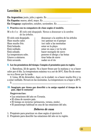 Lección 2
35
En Argentina: junio, julio y agosto. Es .
En España: marzo, abril, mayo. Es .
En Uruguay: septiembre, octubre, noviembre. Es .
8.	Practica con tu compañero de clase según el modelo.
M o d e l o:	 El cielo está despejado. Vamos a descansar a la sombra
	 de los árboles.
El cielo está despejado.	 descansar a la sombra de los árboles
Hace mucho calor.	 (no) patinar en el parque
Hace mucho frío. 	 (no) salir a las montañas
Está helando. 	 estar en la playa
Está nublado. 	 estar en casa y ver la tele
Está soleado.	 hacer monigote de nieve
La temperatura sube.	 ponerse el abrigo y las botas
Llueve a cántaros.	 tirar bolas de nieve
Está nevando. 	 nadar en el río
9.	 Lee los pronósticos del tiempo. Compón el pronóstico para tu región.
1. Barcelona, 22 de agosto. Va a hacer fresco por la mañana y va a hacer
calor por el día. La temperatura máxima va a ser de 30°C. Este fin de sema-
na va a llover por la tarde.
2. Lima, 20 de diciembre. Aquí, en la ciudad, va a hacer mucho frío y va
a estar nublado. Nevará en las montañas. La temperatura va a bajar a 20°C.
3. __________________________________________________________.
10.	 Imagínate que tienes que describir a tu amigo español el tiempo de tu
país. ¿Qué le contarás?
Sugerencias:
• Las estaciones del año en Ucrania.
• El clima de nuestro país.
• El tiempo en invierno (primavera, verano, otoño).
• El pasatiempo habitual en una de las estaciones del año.
Deberes de casa
1.	 Prepárate para practicar en clase según el ejercicio 9.
2.	 Prepárate para describir las estaciones del año en tu región.
 